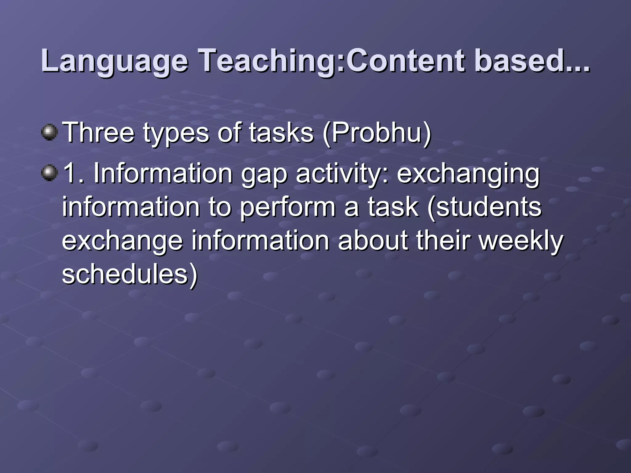 Language Teaching:Content based...

 Three types of tasks (Probhu)
 1. Information gap activity: exchanging
 information to perform a task (students
 exchange information about their weekly
 schedules)
 