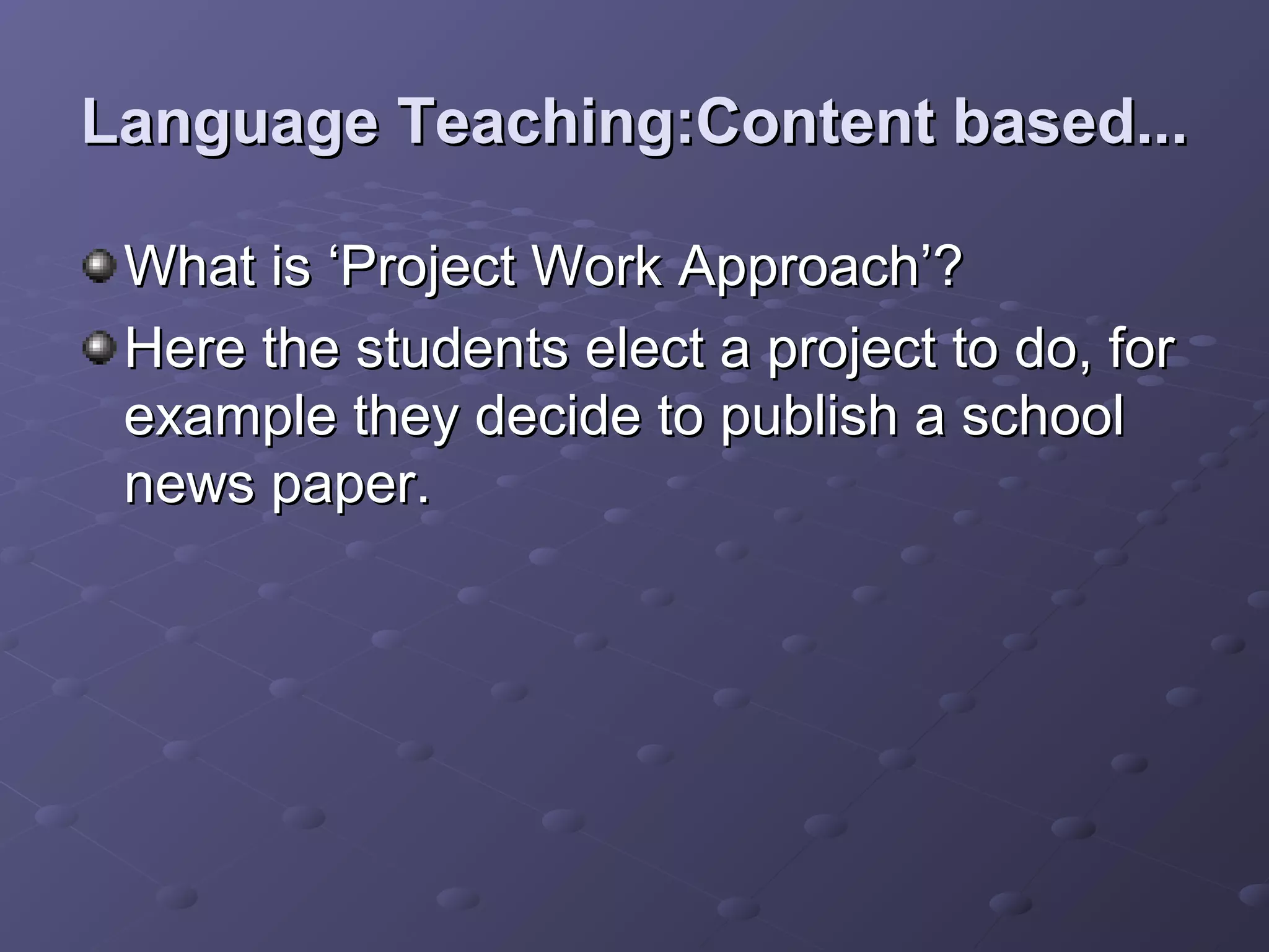 Language Teaching:Content based...

 What is ‘Project Work Approach’?
 Here the students elect a project to do, for
 example they decide to publish a school
 news paper.
 