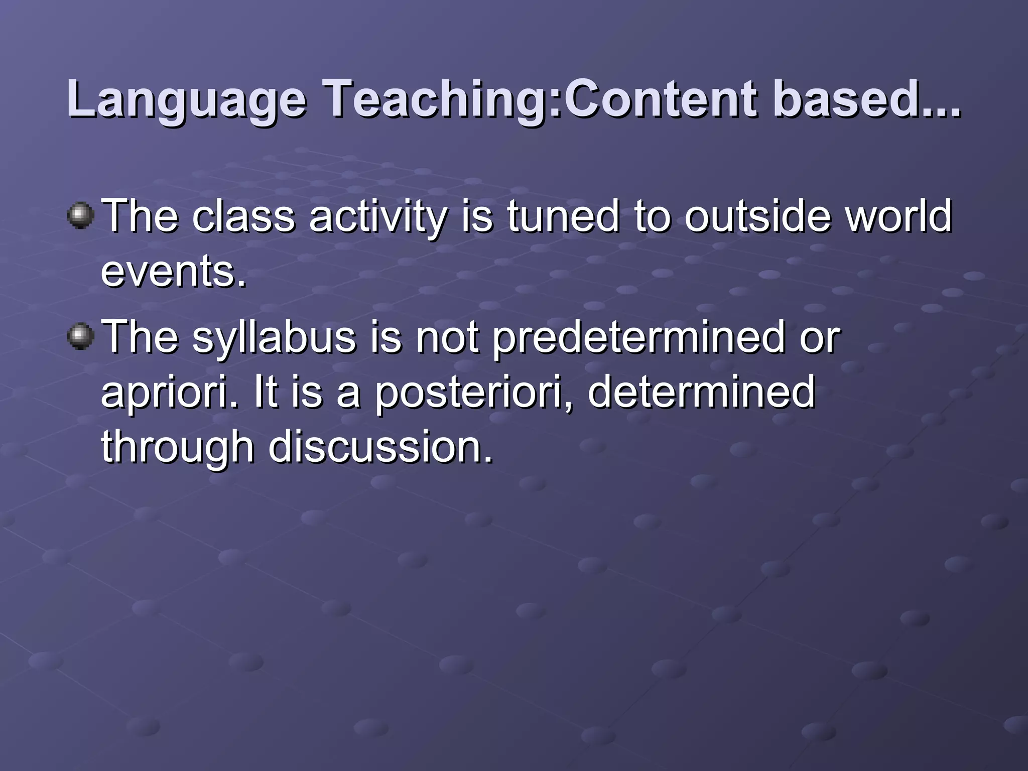 Language Teaching:Content based...

 The class activity is tuned to outside world
 events.
 The syllabus is not predetermined or
 apriori. It is a posteriori, determined
 through discussion.
 