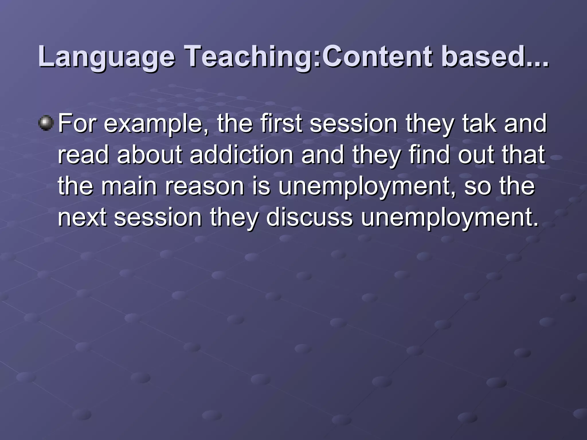 Language Teaching:Content based...

 For example, the first session they tak and
 read about addiction and they find out that
 the main reason is unemployment, so the
 next session they discuss unemployment.
 