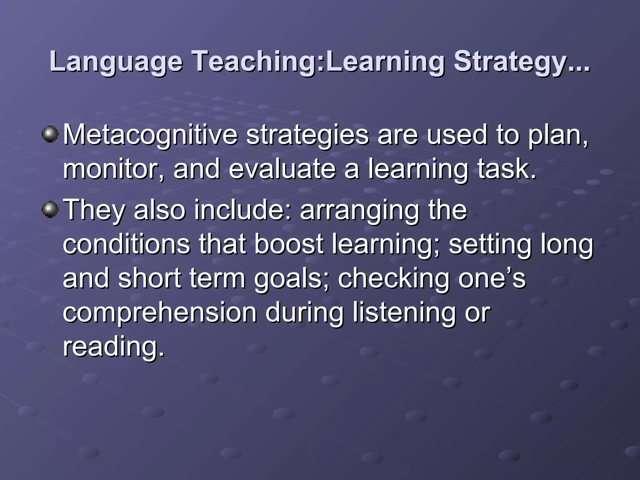 Language Teaching:Learning Strategy...

Metacognitive strategies are used to plan,
monitor, and evaluate a learning task.
They also include: arranging the
conditions that boost learning; setting long
and short term goals; checking one’s
comprehension during listening or
reading.
 