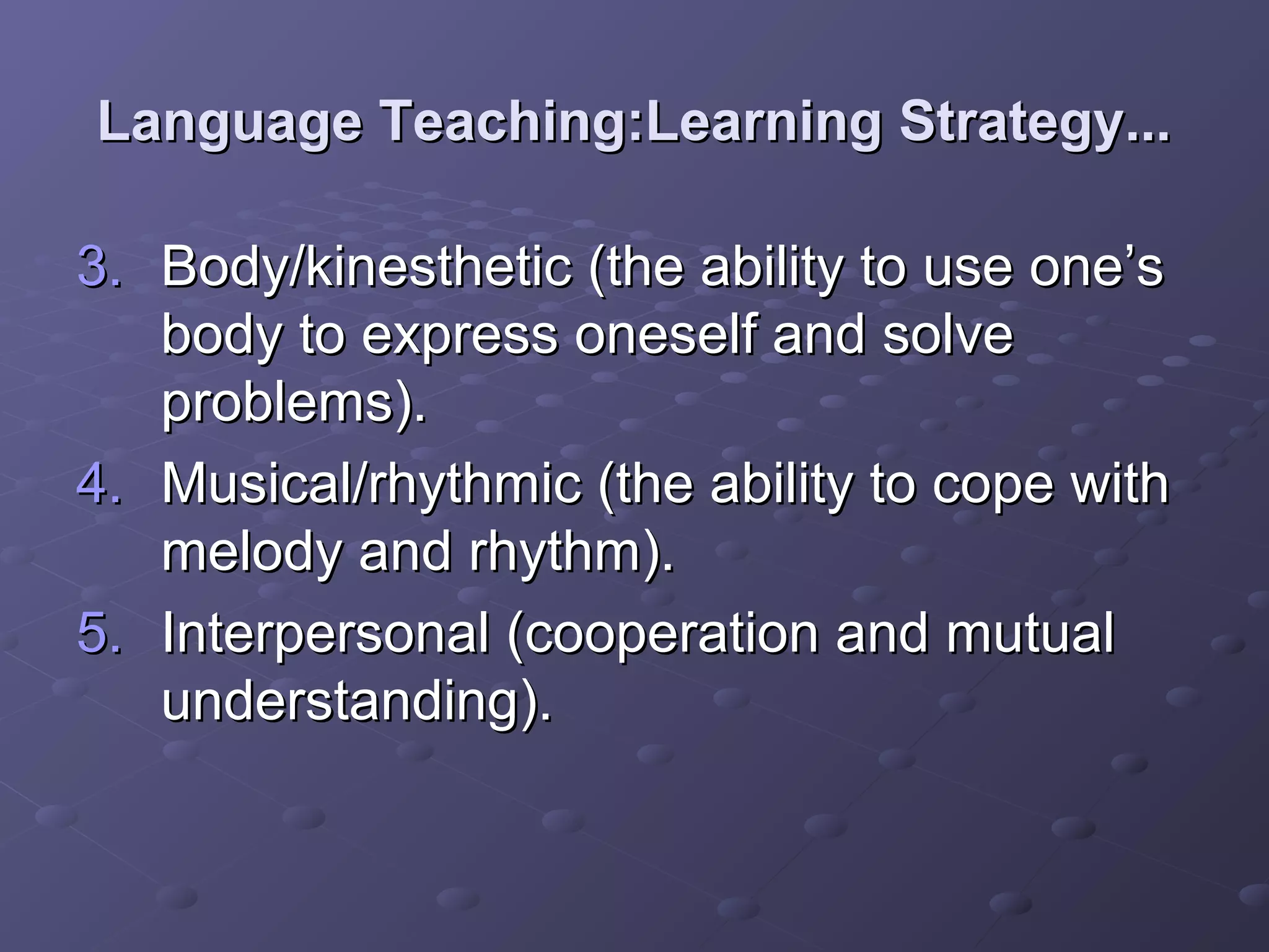 Language Teaching:Learning Strategy...

3. Body/kinesthetic (the ability to use one’s
   body to express oneself and solve
   problems).
4. Musical/rhythmic (the ability to cope with
   melody and rhythm).
5. Interpersonal (cooperation and mutual
   understanding).
 