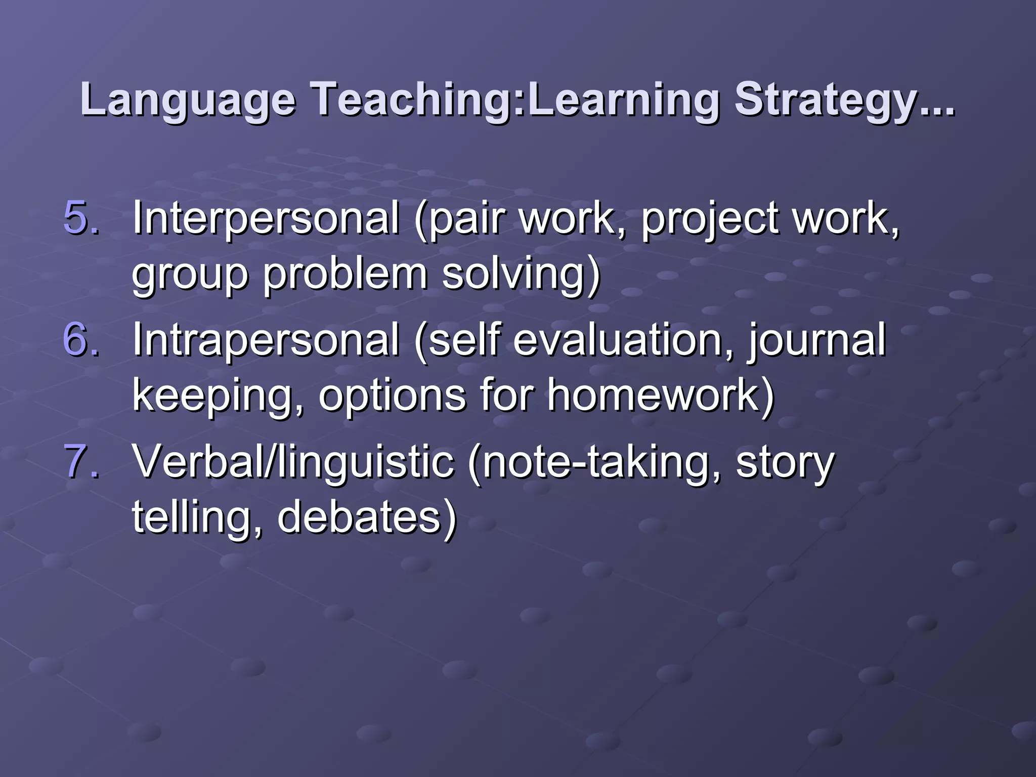Language Teaching:Learning Strategy...

5. Interpersonal (pair work, project work,
   group problem solving)
6. Intrapersonal (self evaluation, journal
   keeping, options for homework)
7. Verbal/linguistic (note-taking, story
   telling, debates)
 