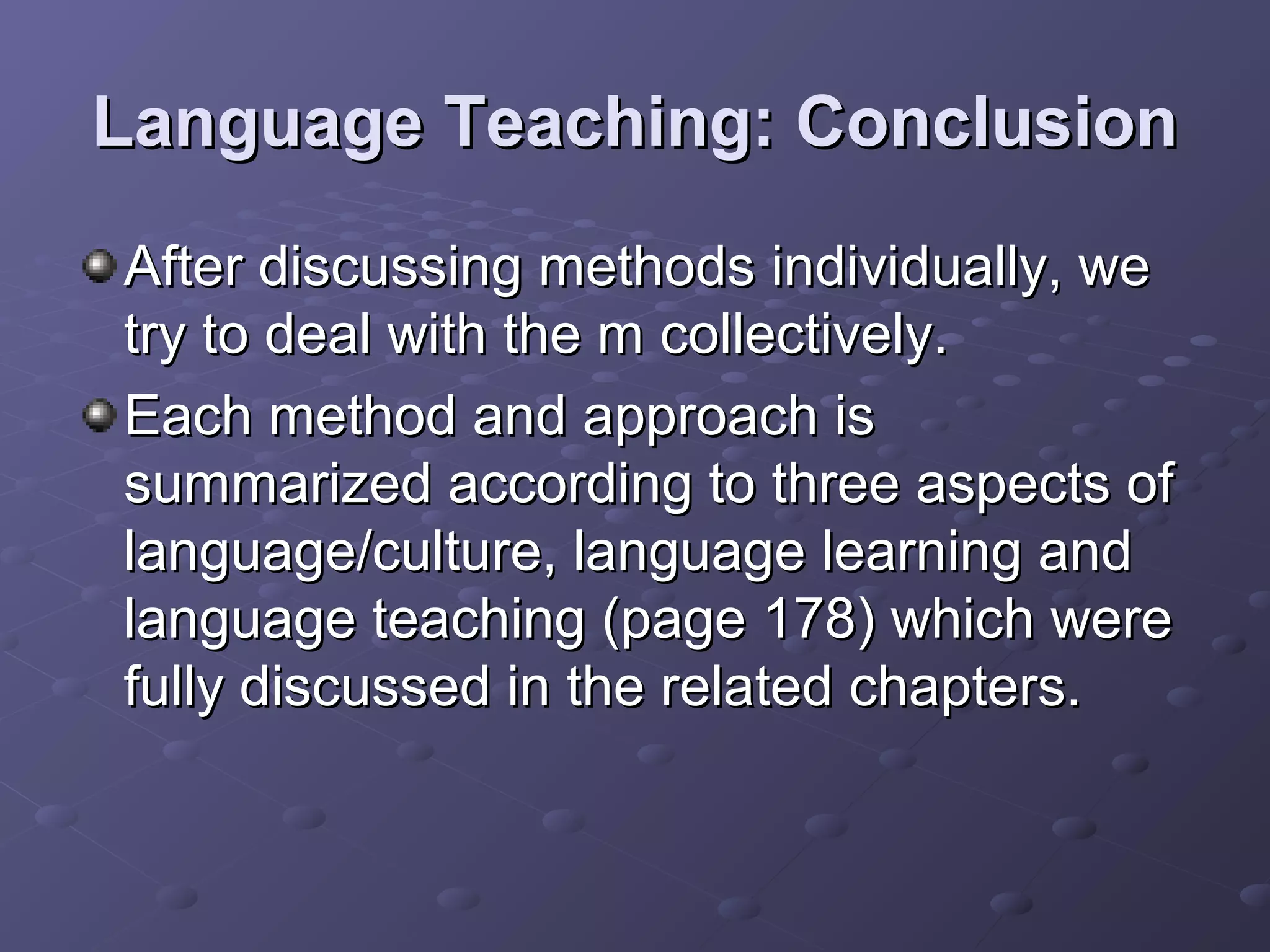 Language Teaching: Conclusion
After discussing methods individually, we
try to deal with the m collectively.
Each method and approach is
summarized according to three aspects of
language/culture, language learning and
language teaching (page 178) which were
fully discussed in the related chapters.
 