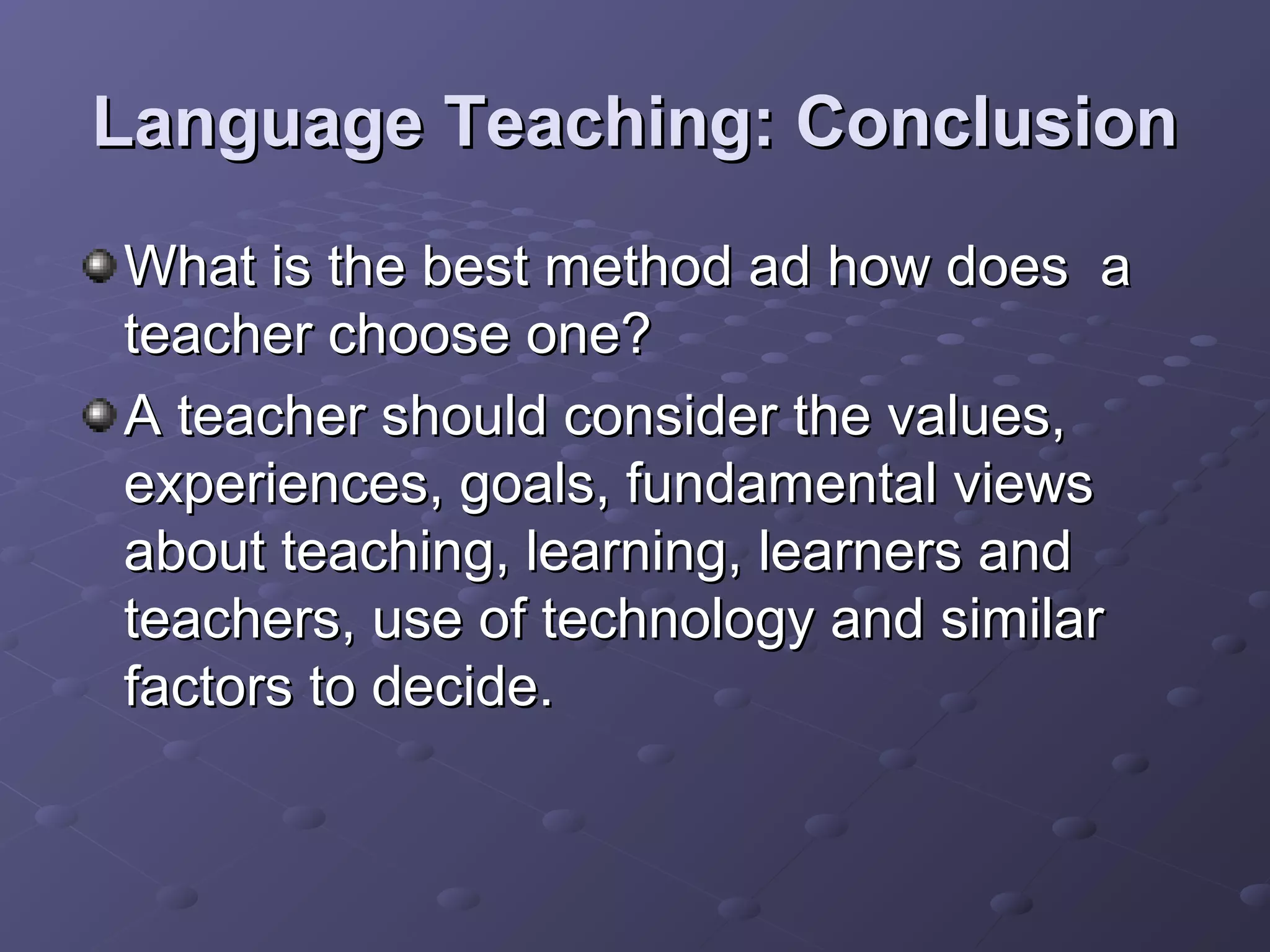 Language Teaching: Conclusion
What is the best method ad how does a
teacher choose one?
A teacher should consider the values,
experiences, goals, fundamental views
about teaching, learning, learners and
teachers, use of technology and similar
factors to decide.
 