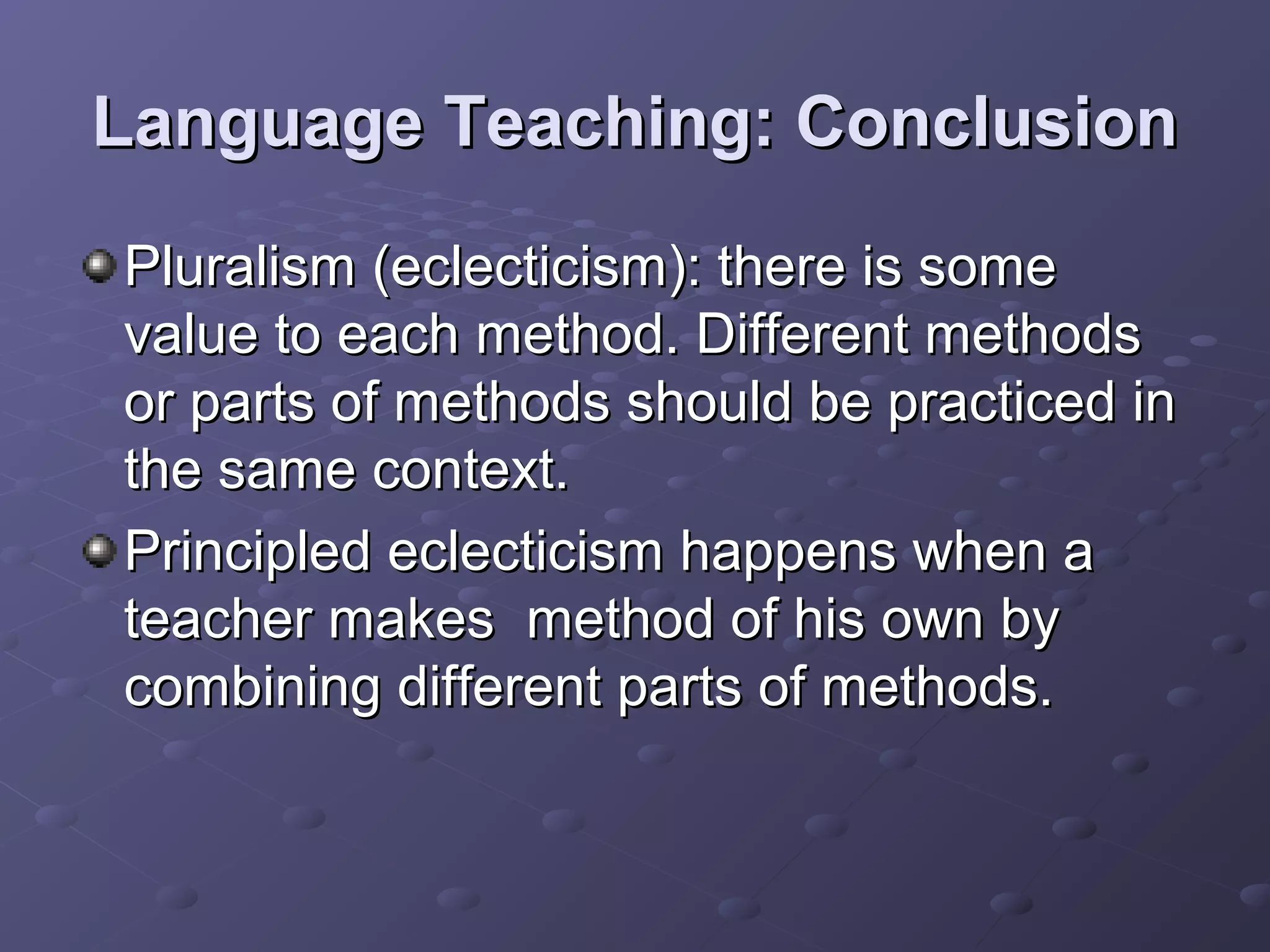 Language Teaching: Conclusion
Pluralism (eclecticism): there is some
value to each method. Different methods
or parts of methods should be practiced in
the same context.
Principled eclecticism happens when a
teacher makes method of his own by
combining different parts of methods.
 