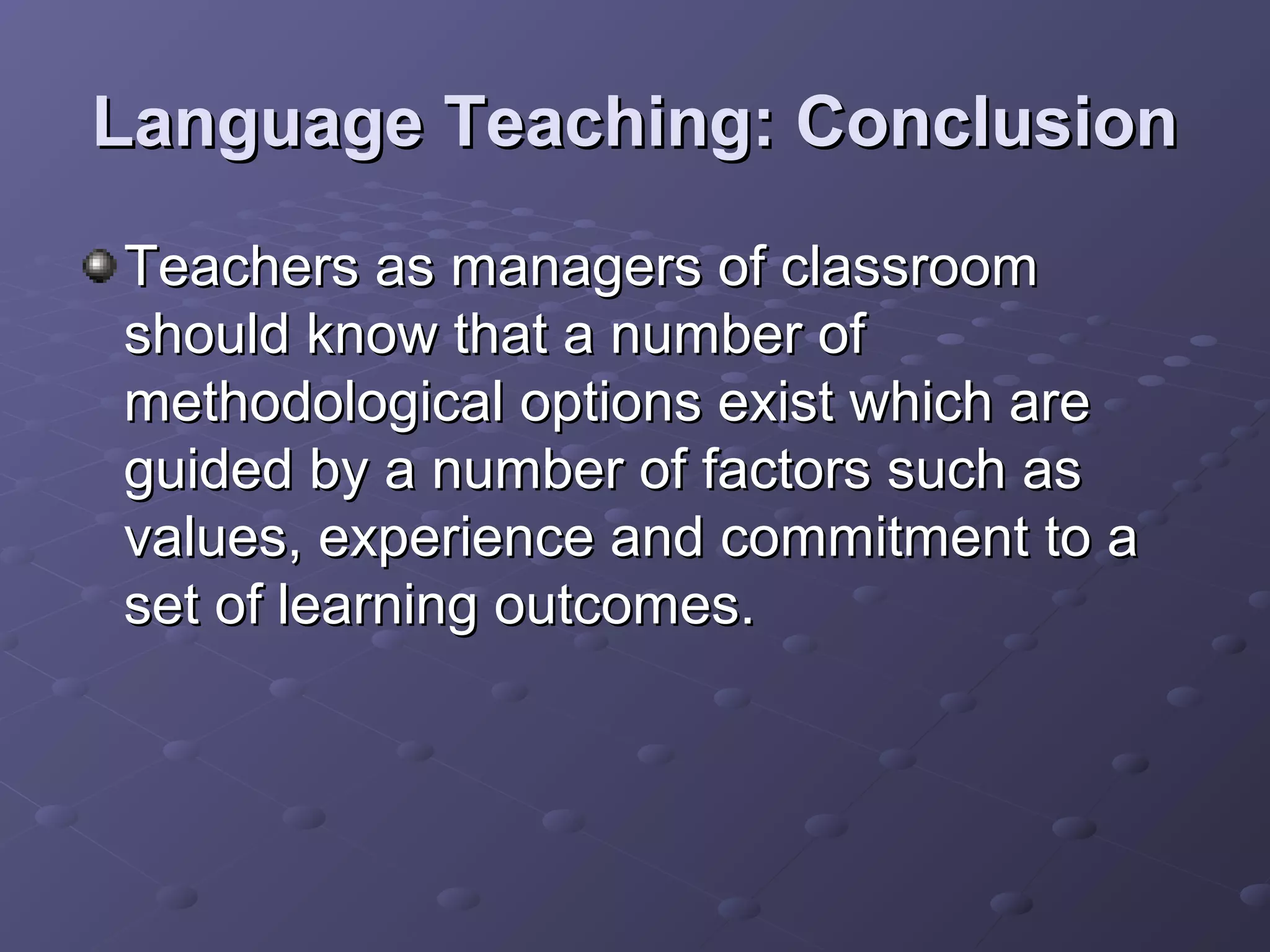 Language Teaching: Conclusion
Teachers as managers of classroom
should know that a number of
methodological options exist which are
guided by a number of factors such as
values, experience and commitment to a
set of learning outcomes.
 