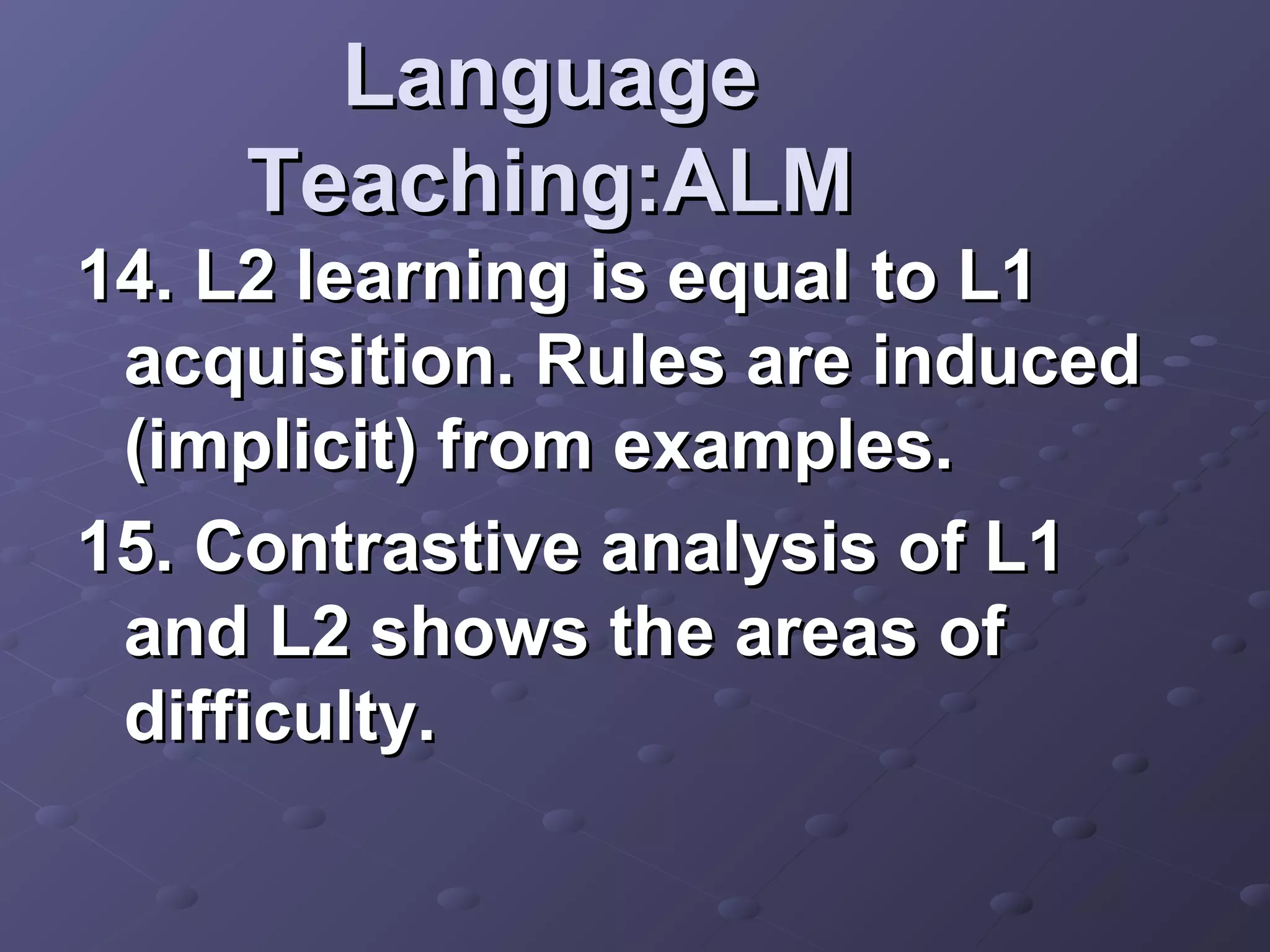 Language
    Teaching:ALM
14. L2 learning is equal to L1
 acquisition. Rules are induced
 (implicit) from examples.
15. Contrastive analysis of L1
 and L2 shows the areas of
 difficulty.
 