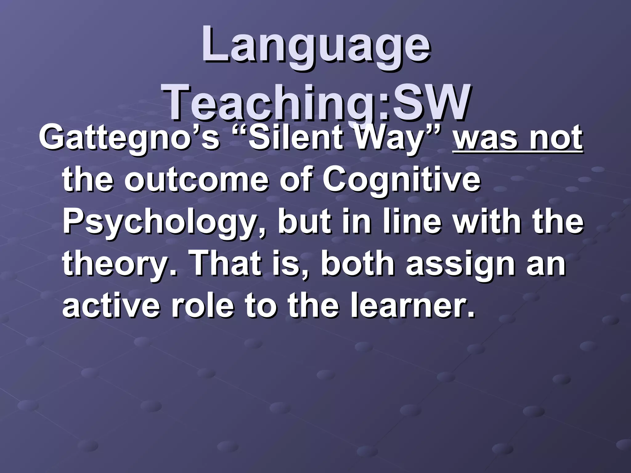 Language
       Teaching:SW
Gattegno’s “Silent Way” was not
 the outcome of Cognitive
 Psychology, but in line with the
 theory. That is, both assign an
 active role to the learner.
 