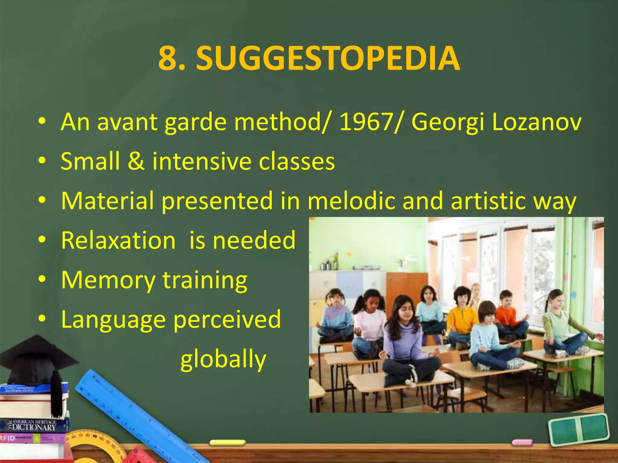 8. SUGGESTOPEDIA
•   An avant garde method/ 1967/ Georgi Lozanov
•   Small & intensive classes
•   Material presented in melodic and artistic way
•   Relaxation is needed
•   Memory training
•   Language perceived
               globally
 