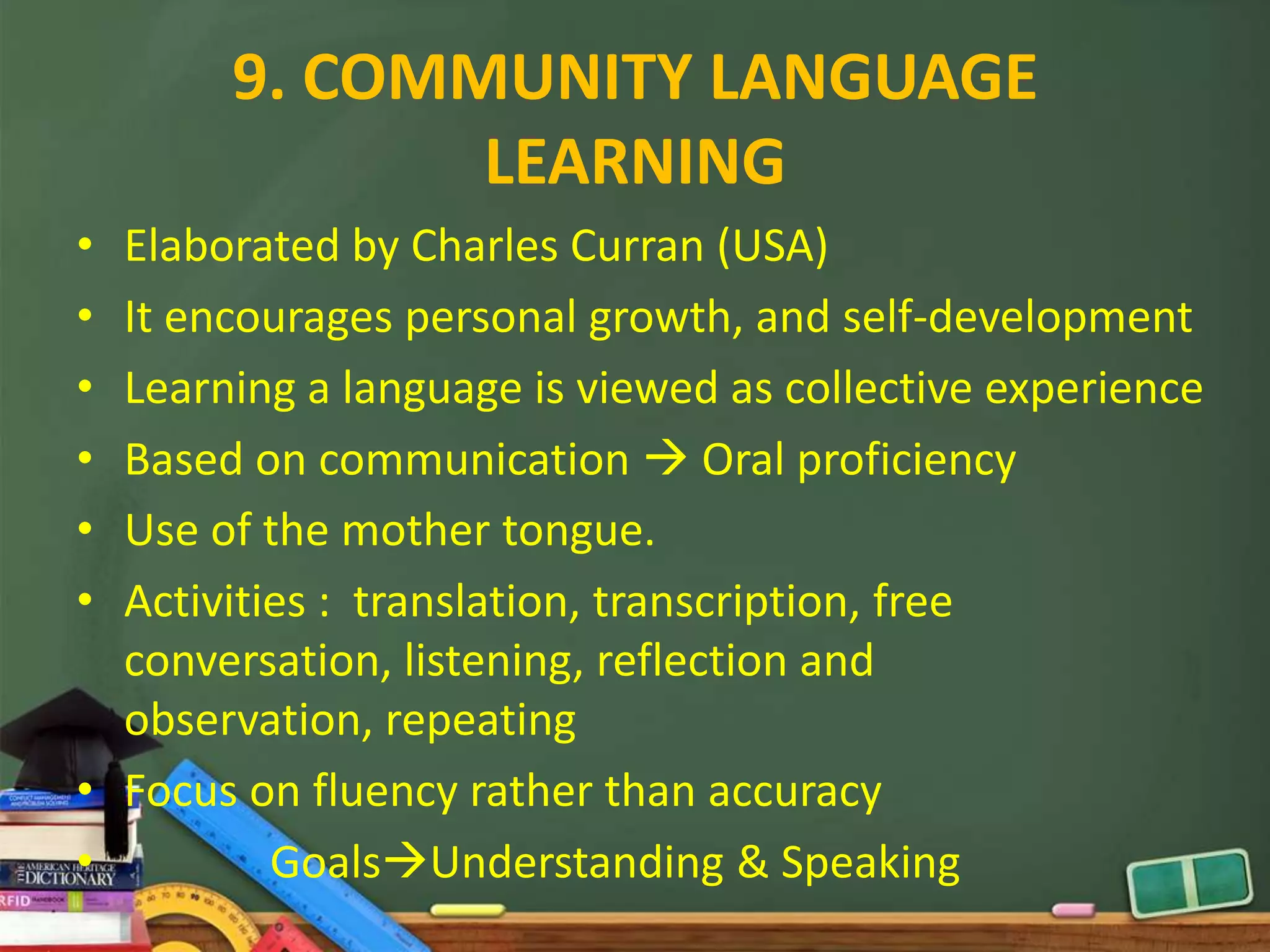 9. COMMUNITY LANGUAGE
              LEARNING
• Elaborated by Charles Curran (USA)
• It encourages personal growth, and self-development
• Learning a language is viewed as collective experience
• Based on communication  Oral proficiency
• Use of the mother tongue.
• Activities : translation, transcription, free
  conversation, listening, reflection and
  observation, repeating
• Focus on fluency rather than accuracy
•         GoalsUnderstanding & Speaking
 