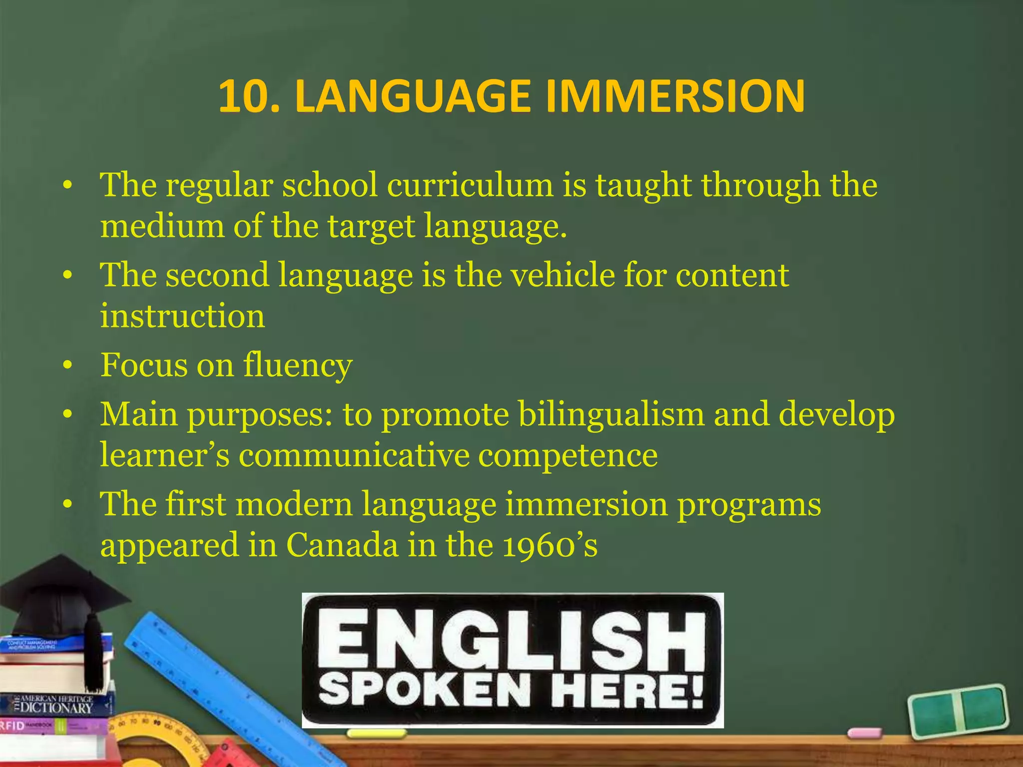 10. LANGUAGE IMMERSION
• The regular school curriculum is taught through the
  medium of the target language.
• The second language is the vehicle for content
  instruction
• Focus on fluency
• Main purposes: to promote bilingualism and develop
  learner’s communicative competence
• The first modern language immersion programs
  appeared in Canada in the 1960’s
 