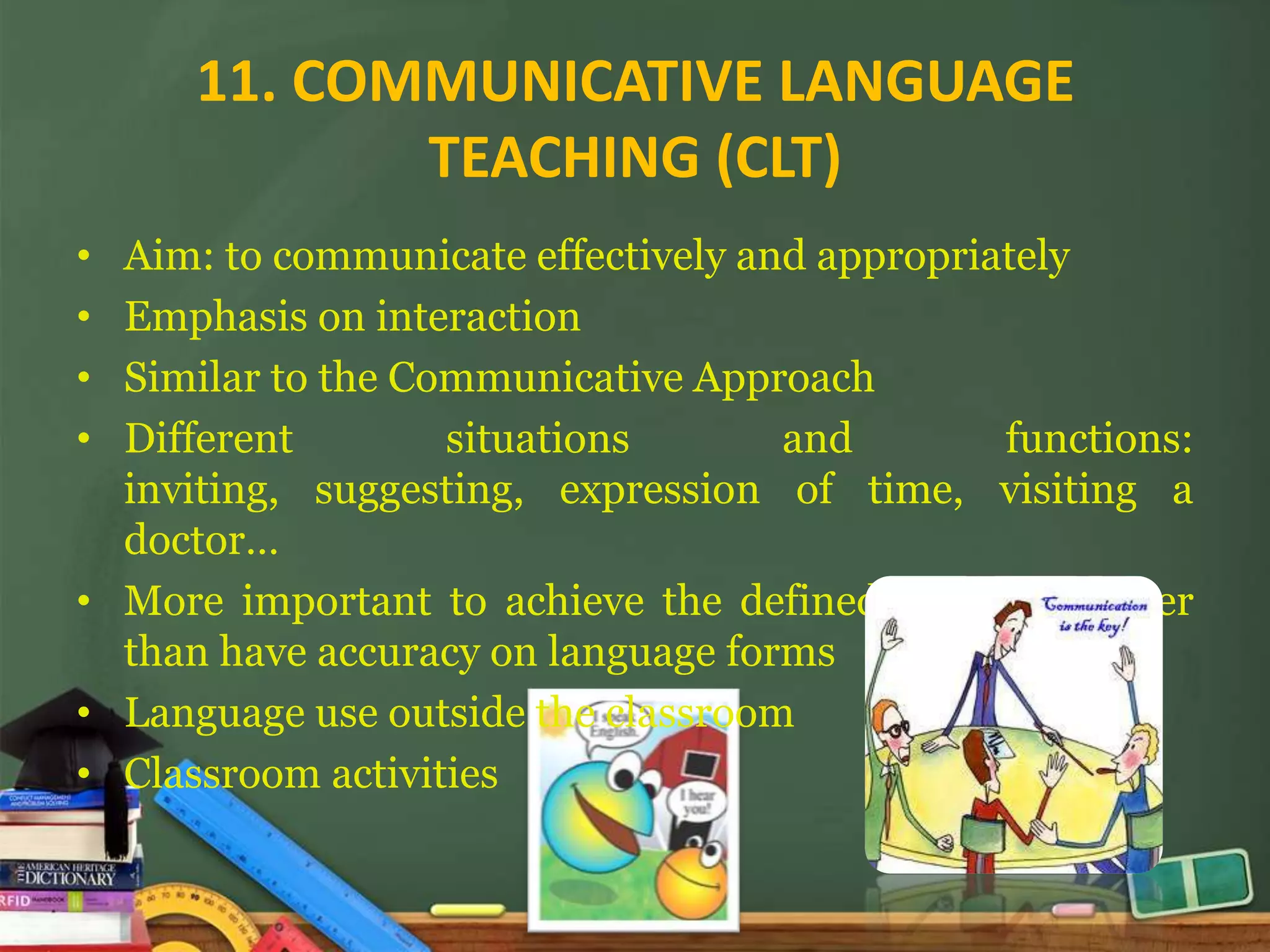11. COMMUNICATIVE LANGUAGE
             TEACHING (CLT)
• Aim: to communicate effectively and appropriately
• Emphasis on interaction
• Similar to the Communicative Approach
• Different        situations       and        functions:
  inviting, suggesting, expression of time, visiting a
  doctor…
• More important to achieve the defined outcome rather
  than have accuracy on language forms
• Language use outside the classroom
• Classroom activities
 