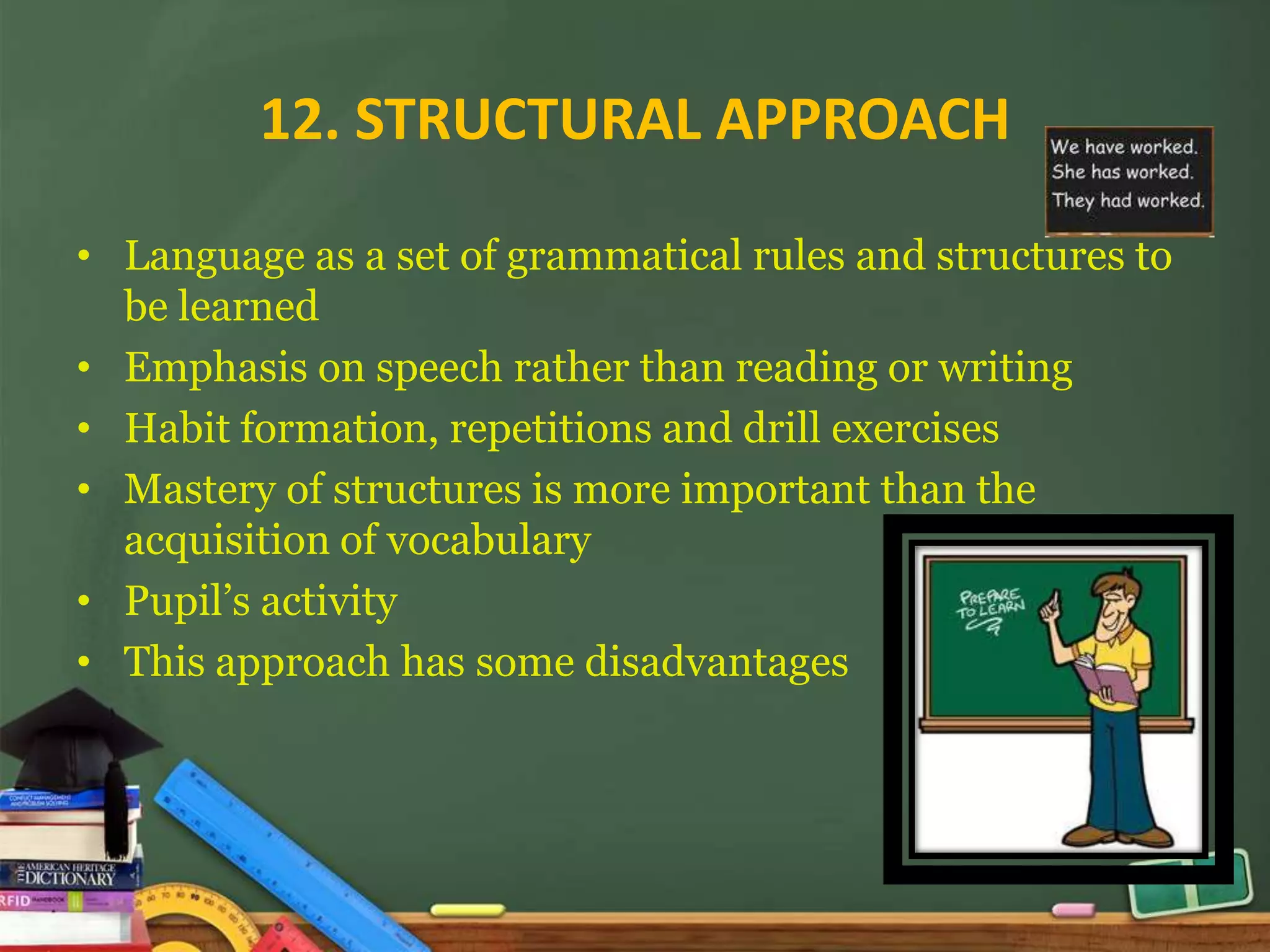 12. STRUCTURAL APPROACH

• Language as a set of grammatical rules and structures to
  be learned
• Emphasis on speech rather than reading or writing
• Habit formation, repetitions and drill exercises
• Mastery of structures is more important than the
  acquisition of vocabulary
• Pupil’s activity
• This approach has some disadvantages
 