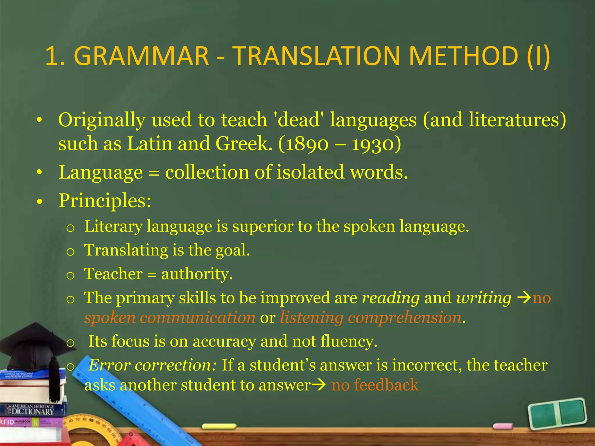 1. GRAMMAR - TRANSLATION METHOD (I)

• Originally used to teach 'dead' languages (and literatures)
  such as Latin and Greek. (1890 – 1930)
• Language = collection of isolated words.
• Principles:
   o Literary language is superior to the spoken language.
   o Translating is the goal.
   o Teacher = authority.
   o The primary skills to be improved are reading and writing no
     spoken communication or listening comprehension.
   o Its focus is on accuracy and not fluency.
   o Error correction: If a student’s answer is incorrect, the teacher
     asks another student to answer no feedback
 
