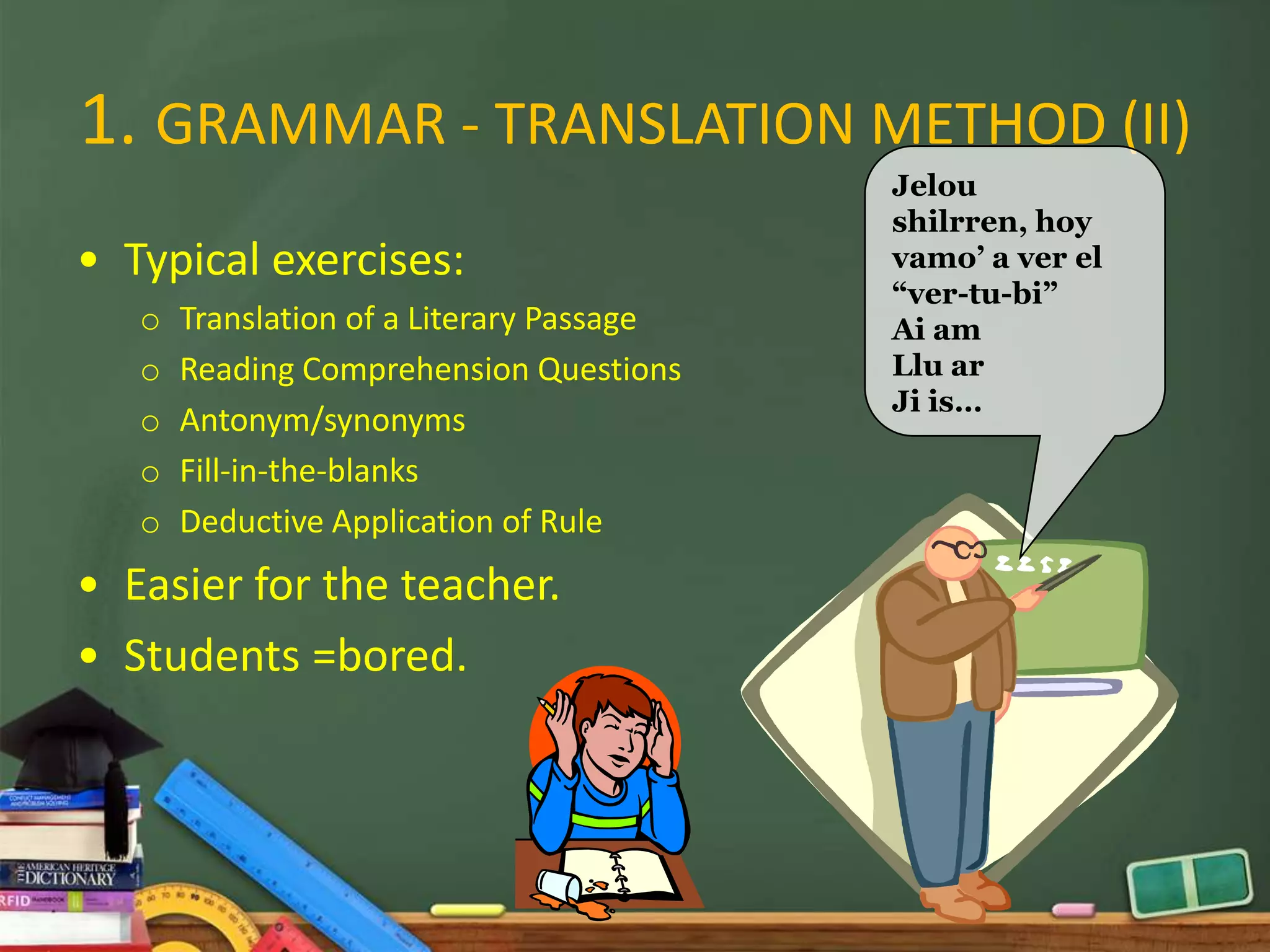1. GRAMMAR - TRANSLATION METHOD (II)
                                           Jelou
                                           shilrren, hoy
• Typical exercises:                       vamo’ a ver el
                                           “ver-tu-bi”
   o   Translation of a Literary Passage   Ai am
   o   Reading Comprehension Questions     Llu ar
                                           Ji is…
   o   Antonym/synonyms
   o   Fill-in-the-blanks
   o   Deductive Application of Rule
• Easier for the teacher.
• Students =bored.
 