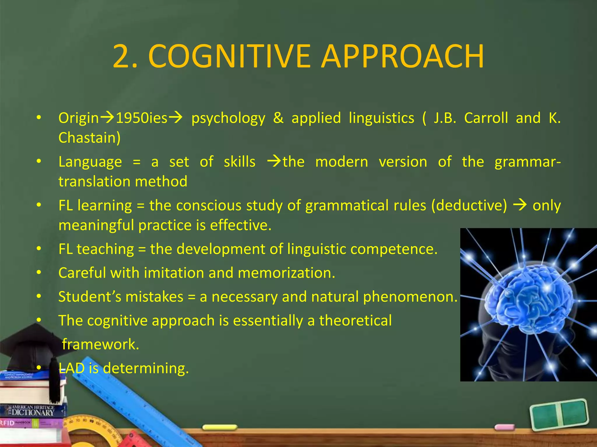 2. COGNITIVE APPROACH
• Origin1950ies psychology & applied linguistics ( J.B. Carroll and K.
  Chastain)
• Language = a set of skills the modern version of the grammar-
  translation method
• FL learning = the conscious study of grammatical rules (deductive)  only
  meaningful practice is effective.
• FL teaching = the development of linguistic competence.
• Careful with imitation and memorization.
• Student’s mistakes = a necessary and natural phenomenon.
• The cognitive approach is essentially a theoretical
   framework.
• LAD is determining.
 