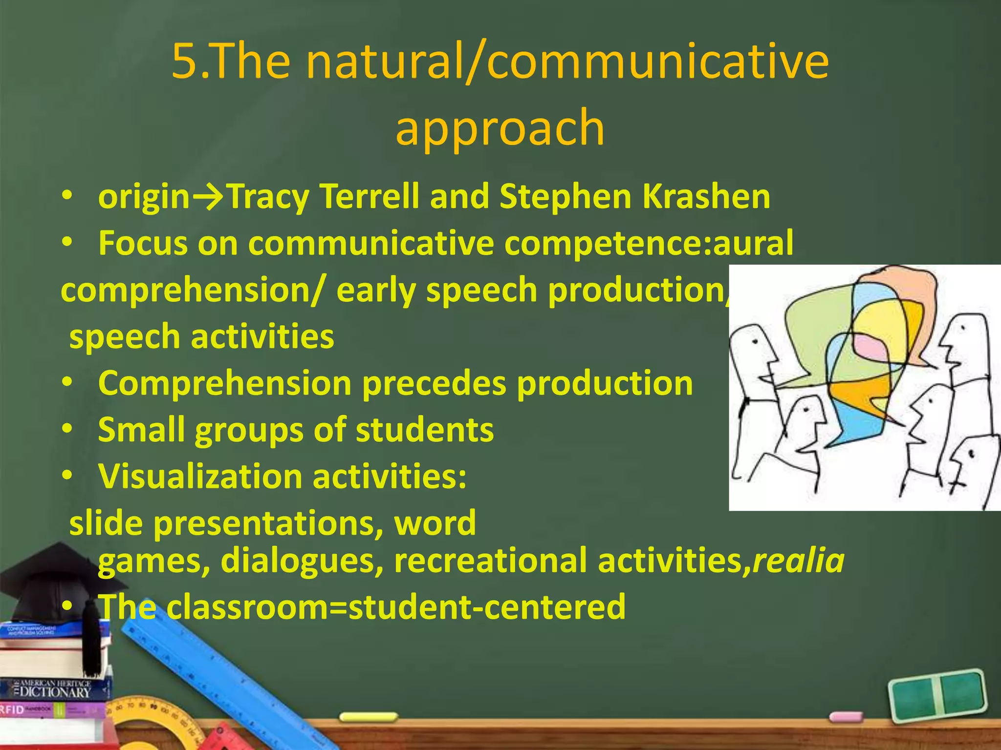 5.The natural/communicative
                 approach
• origin→Tracy Terrell and Stephen Krashen
• Focus on communicative competence:aural
comprehension/ early speech production/
 speech activities
• Comprehension precedes production
• Small groups of students
• Visualization activities:
 slide presentations, word
   games, dialogues, recreational activities,realia
• The classroom=student-centered
 