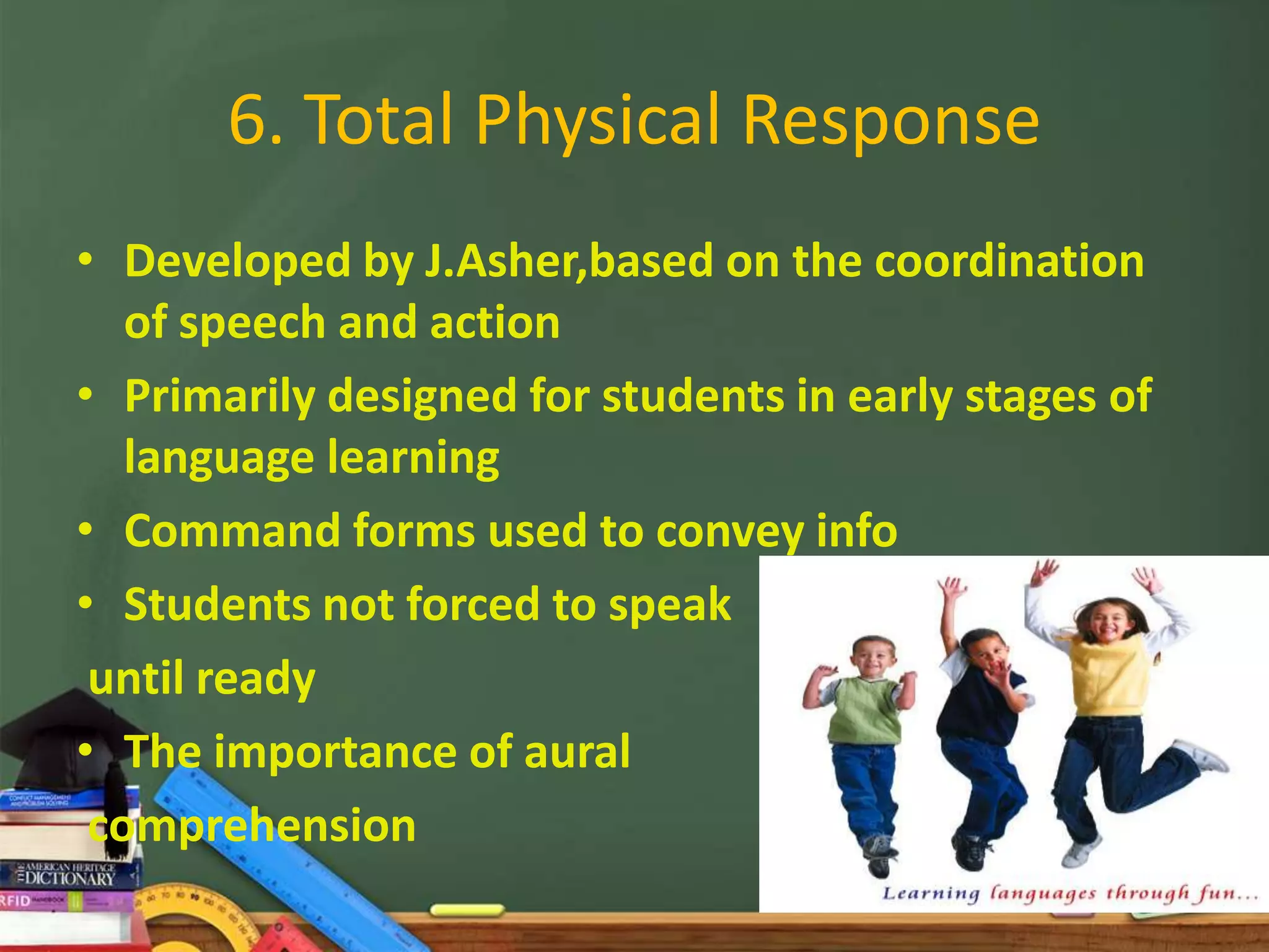 6. Total Physical Response
• Developed by J.Asher,based on the coordination
   of speech and action
• Primarily designed for students in early stages of
   language learning
• Command forms used to convey info
• Students not forced to speak
 until ready
• The importance of aural
 comprehension
 