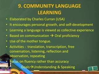 9. COMMUNITY LANGUAGE
              LEARNING
• Elaborated by Charles Curran (USA)
• It encourages personal growth, and self-development
• Learning a language is viewed as collective experience
• Based on communication  Oral proficiency
• Use of the mother tongue.
• Activities : translation, transcription, free
  conversation, listening, reflection and
  observation, repeating
• Focus on fluency rather than accuracy
•         GoalsUnderstanding & Speaking
 
