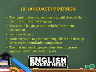 10. LANGUAGE IMMERSION
• The regular school curriculum is taught through the
  medium of the target language.
• The second language is the vehicle for content
  instruction
• Focus on fluency
• Main purposes: to promote bilingualism and develop
  learner’s communicative competence
• The first modern language immersion programs
  appeared in Canada in the 1960’s
 