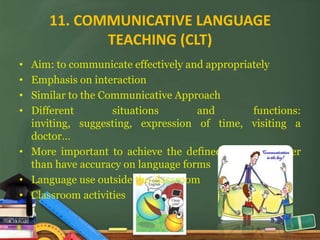 11. COMMUNICATIVE LANGUAGE
             TEACHING (CLT)
• Aim: to communicate effectively and appropriately
• Emphasis on interaction
• Similar to the Communicative Approach
• Different        situations       and        functions:
  inviting, suggesting, expression of time, visiting a
  doctor…
• More important to achieve the defined outcome rather
  than have accuracy on language forms
• Language use outside the classroom
• Classroom activities
 