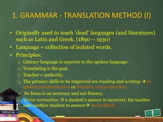1. GRAMMAR - TRANSLATION METHOD (I)

• Originally used to teach 'dead' languages (and literatures)
  such as Latin and Greek. (1890 – 1930)
• Language = collection of isolated words.
• Principles:
   o Literary language is superior to the spoken language.
   o Translating is the goal.
   o Teacher = authority.
   o The primary skills to be improved are reading and writing no
     spoken communication or listening comprehension.
   o Its focus is on accuracy and not fluency.
   o Error correction: If a student’s answer is incorrect, the teacher
     asks another student to answer no feedback
 