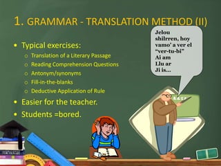 1. GRAMMAR - TRANSLATION METHOD (II)
                                           Jelou
                                           shilrren, hoy
• Typical exercises:                       vamo’ a ver el
                                           “ver-tu-bi”
   o   Translation of a Literary Passage   Ai am
   o   Reading Comprehension Questions     Llu ar
                                           Ji is…
   o   Antonym/synonyms
   o   Fill-in-the-blanks
   o   Deductive Application of Rule
• Easier for the teacher.
• Students =bored.
 