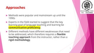 Approaches
 Methods were popular and mainstream up until the
1990s
 Experts in the field started to suggest that the key
learning goal of language teaching and learning be
communicative proficiency.
 Different methods have different weaknesses that need
to be addressed, which therefore requires a flexible
teaching approach from the instructor, rather than a
rigid methodology.
11
 