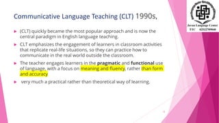 Communicative Language Teaching (CLT) 1990s,
 (CLT) quickly became the most popular approach and is now the
central paradigm in English language teaching.
 CLT emphasizes the engagement of learners in classroom activities
that replicate real-life situations, so they can practice how to
communicate in the real world outside the classroom.
 The teacher engages learners in the pragmatic and functional use
of language, with a focus on meaning and fluency, rather than form
and accuracy
 very much a practical rather than theoretical way of learning.
12
 