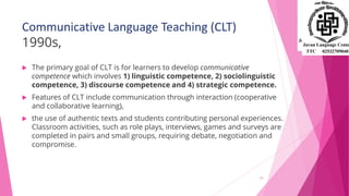 Communicative Language Teaching (CLT)
1990s,
 The primary goal of CLT is for learners to develop communicative
competence which involves 1) linguistic competence, 2) sociolinguistic
competence, 3) discourse competence and 4) strategic competence.
 Features of CLT include communication through interaction (cooperative
and collaborative learning),
 the use of authentic texts and students contributing personal experiences.
Classroom activities, such as role plays, interviews, games and surveys are
completed in pairs and small groups, requiring debate, negotiation and
compromise.
13
 