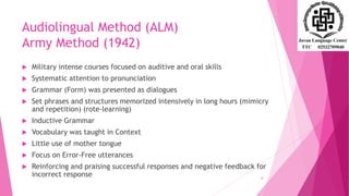 Audiolingual Method (ALM)
Army Method (1942)
 Military intense courses focused on auditive and oral skills
 Systematic attention to pronunciation
 Grammar (Form) was presented as dialogues
 Set phrases and structures memorized intensively in long hours (mimicry
and repetition) (rote-learning)
 Inductive Grammar
 Vocabulary was taught in Context
 Little use of mother tongue
 Focus on Error-Free utterances
 Reinforcing and praising successful responses and negative feedback for
incorrect response 6
 