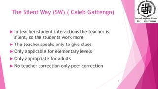 The Silent Way (SW) ( Caleb Gattengo)
 In teacher-student interactions the teacher is
silent, so the students work more
 The teacher speaks only to give clues
 Only applicable for elementary levels
 Only appropriate for adults
 No teacher correction only peer correction
8
 
