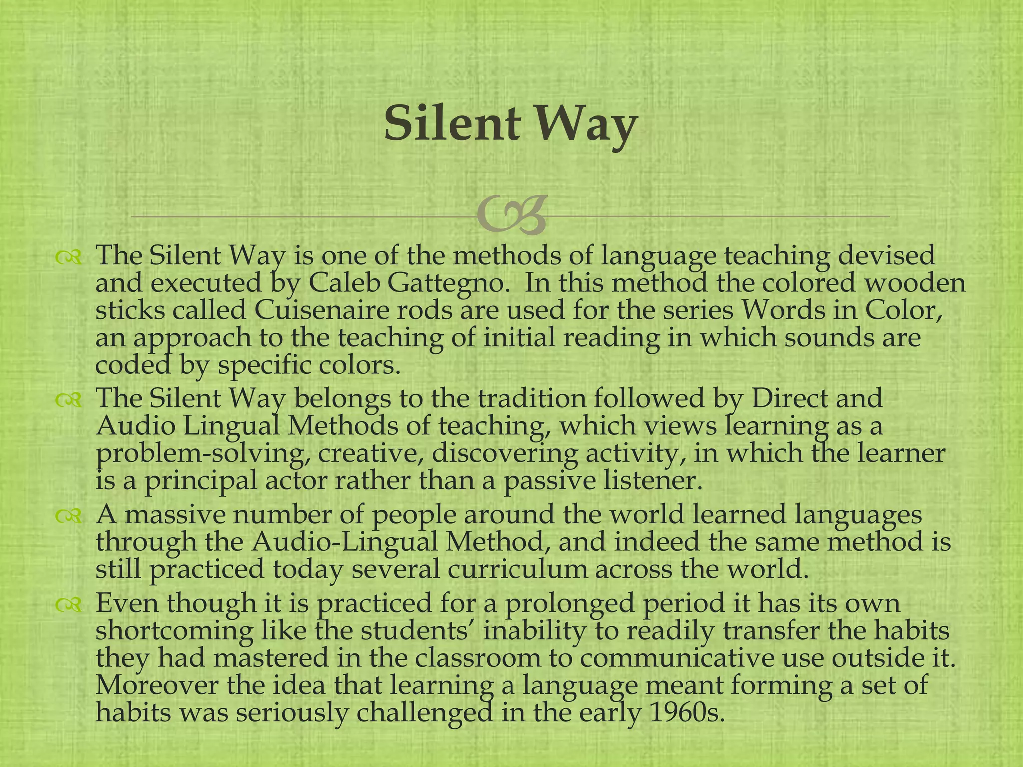 
 The Silent Way is one of the methods of language teaching devised
and executed by Caleb Gattegno. In this method the colored wooden
sticks called Cuisenaire rods are used for the series Words in Color,
an approach to the teaching of initial reading in which sounds are
coded by specific colors.
 The Silent Way belongs to the tradition followed by Direct and
Audio Lingual Methods of teaching, which views learning as a
problem-solving, creative, discovering activity, in which the learner
is a principal actor rather than a passive listener.
 A massive number of people around the world learned languages
through the Audio-Lingual Method, and indeed the same method is
still practiced today several curriculum across the world.
 Even though it is practiced for a prolonged period it has its own
shortcoming like the students’ inability to readily transfer the habits
they had mastered in the classroom to communicative use outside it.
Moreover the idea that learning a language meant forming a set of
habits was seriously challenged in the early 1960s.
Silent Way
 