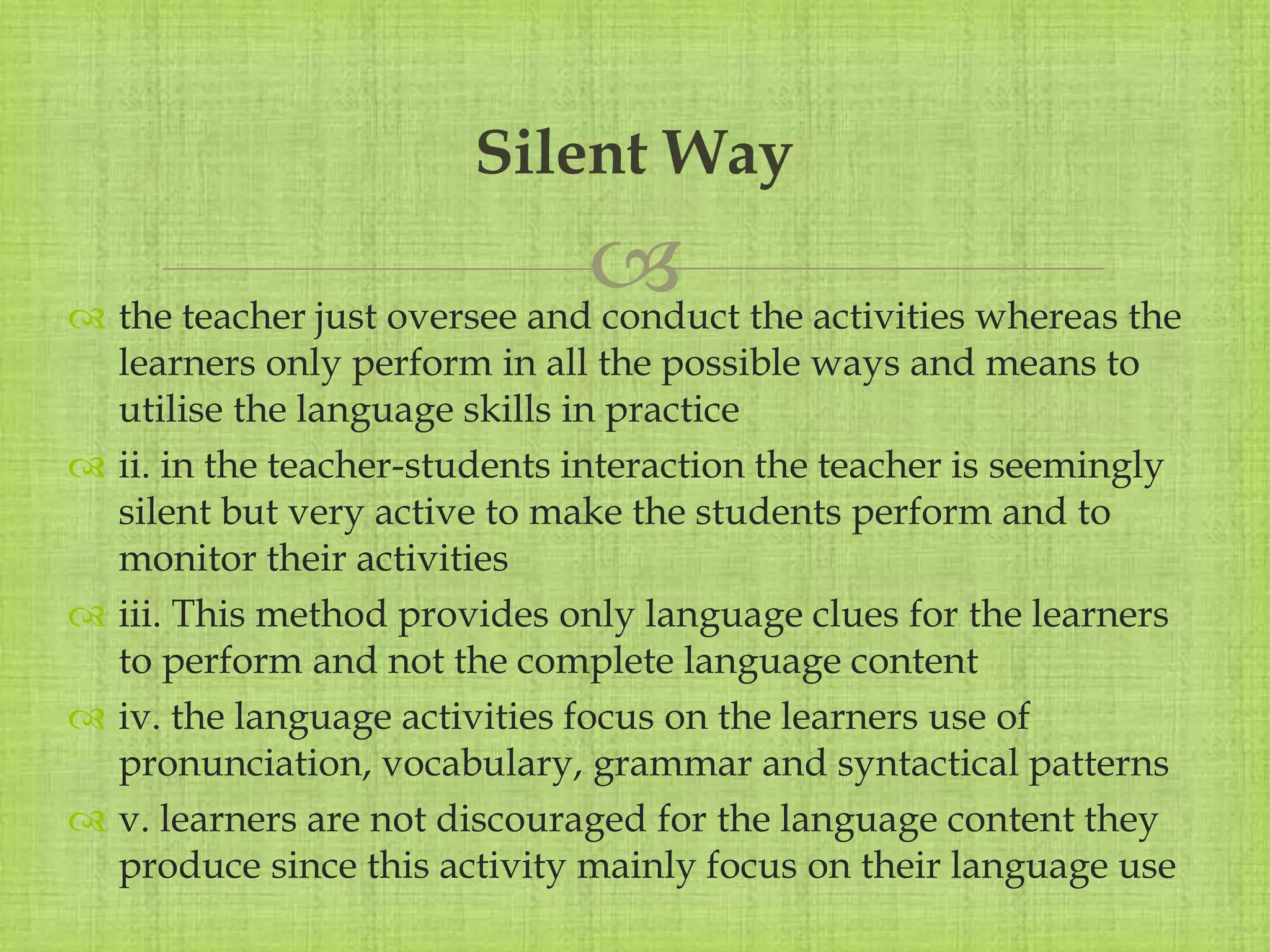 
 the teacher just oversee and conduct the activities whereas the
learners only perform in all the possible ways and means to
utilise the language skills in practice
 ii. in the teacher-students interaction the teacher is seemingly
silent but very active to make the students perform and to
monitor their activities
 iii. This method provides only language clues for the learners
to perform and not the complete language content
 iv. the language activities focus on the learners use of
pronunciation, vocabulary, grammar and syntactical patterns
 v. learners are not discouraged for the language content they
produce since this activity mainly focus on their language use
Silent Way
 