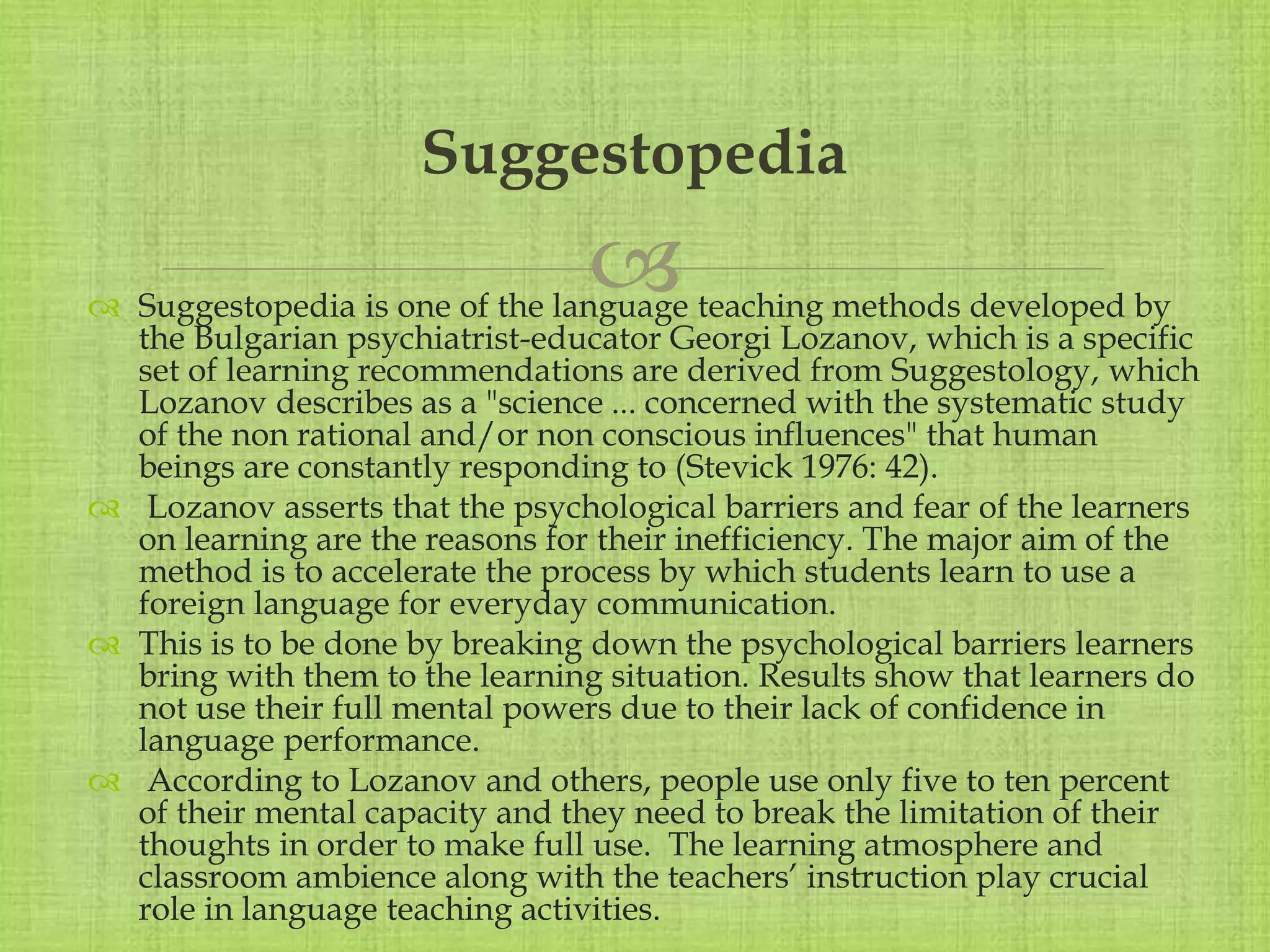 
 Suggestopedia is one of the language teaching methods developed by
the Bulgarian psychiatrist-educator Georgi Lozanov, which is a specific
set of learning recommendations are derived from Suggestology, which
Lozanov describes as a "science ... concerned with the systematic study
of the non rational and/or non conscious influences" that human
beings are constantly responding to (Stevick 1976: 42).
 Lozanov asserts that the psychological barriers and fear of the learners
on learning are the reasons for their inefficiency. The major aim of the
method is to accelerate the process by which students learn to use a
foreign language for everyday communication.
 This is to be done by breaking down the psychological barriers learners
bring with them to the learning situation. Results show that learners do
not use their full mental powers due to their lack of confidence in
language performance.
 According to Lozanov and others, people use only five to ten percent
of their mental capacity and they need to break the limitation of their
thoughts in order to make full use. The learning atmosphere and
classroom ambience along with the teachers’ instruction play crucial
role in language teaching activities.
Suggestopedia
 