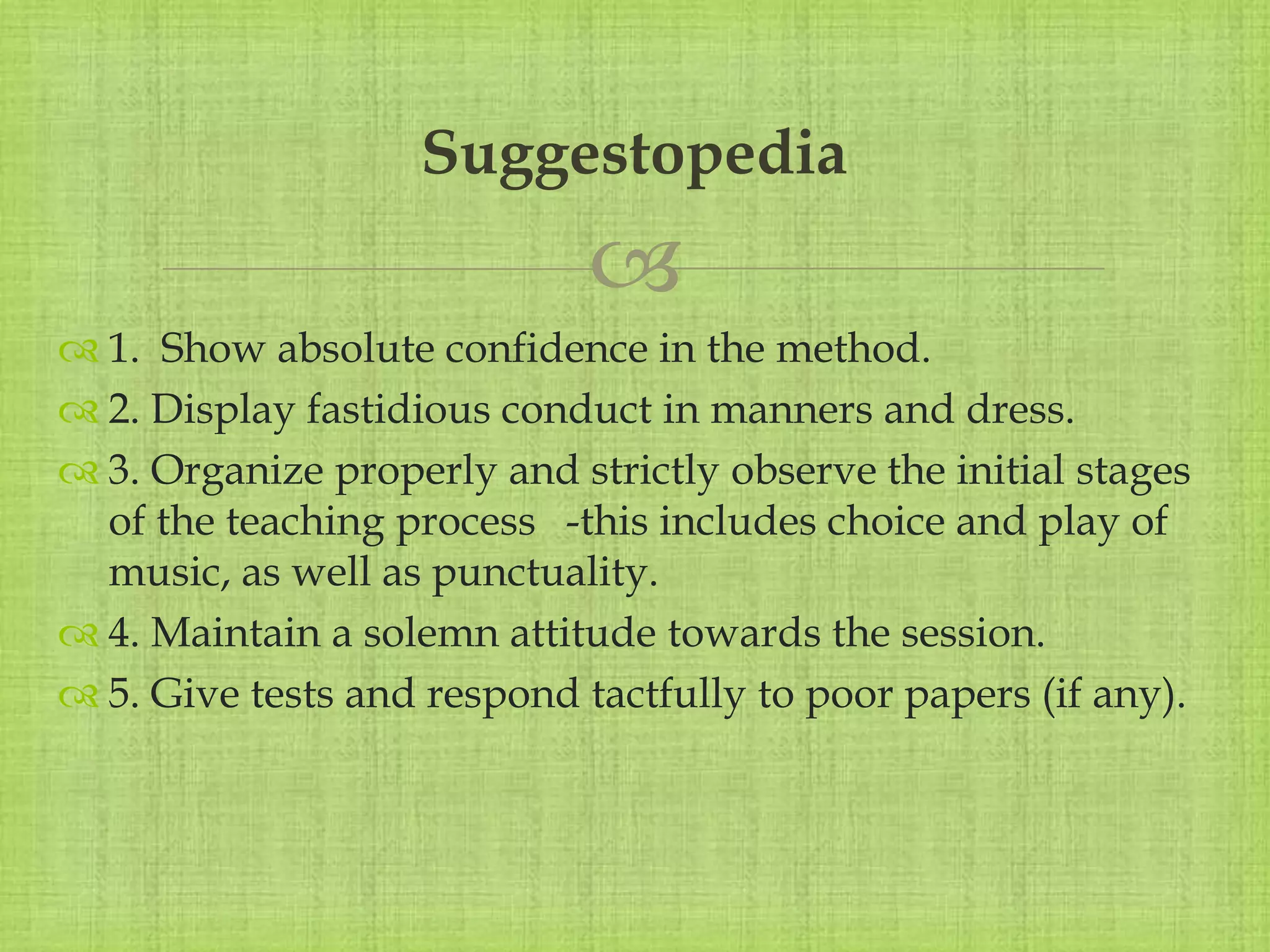 
 1. Show absolute confidence in the method.
 2. Display fastidious conduct in manners and dress.
 3. Organize properly and strictly observe the initial stages
of the teaching process -this includes choice and play of
music, as well as punctuality.
 4. Maintain a solemn attitude towards the session.
 5. Give tests and respond tactfully to poor papers (if any).
Suggestopedia
 