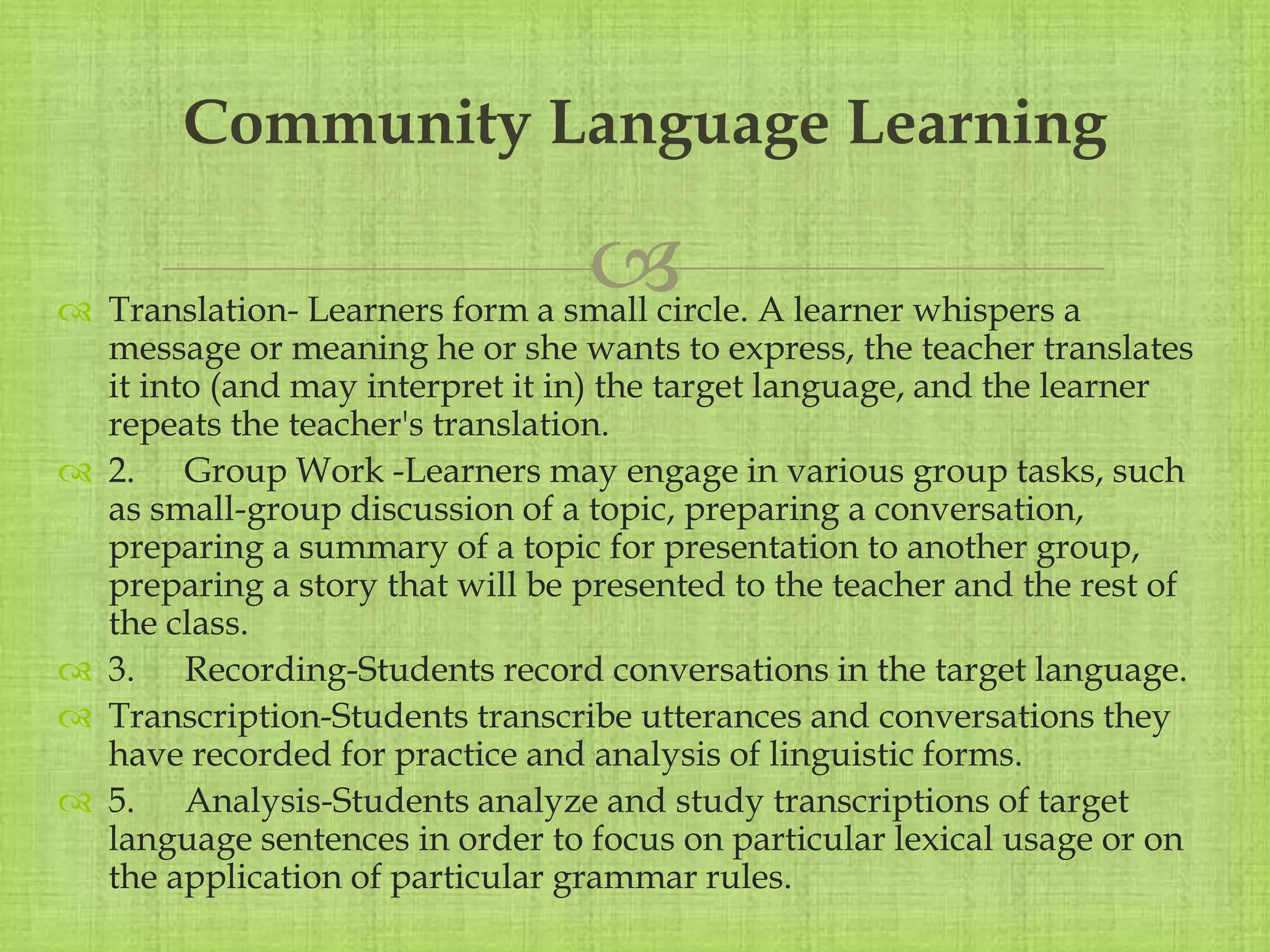 
 Translation- Learners form a small circle. A learner whispers a
message or meaning he or she wants to express, the teacher translates
it into (and may interpret it in) the target language, and the learner
repeats the teacher's translation.
 2. Group Work -Learners may engage in various group tasks, such
as small-group discussion of a topic, preparing a conversation,
preparing a summary of a topic for presentation to another group,
preparing a story that will be presented to the teacher and the rest of
the class.
 3. Recording-Students record conversations in the target language.
 Transcription-Students transcribe utterances and conversations they
have recorded for practice and analysis of linguistic forms.
 5. Analysis-Students analyze and study transcriptions of target
language sentences in order to focus on particular lexical usage or on
the application of particular grammar rules.
Community Language Learning
 