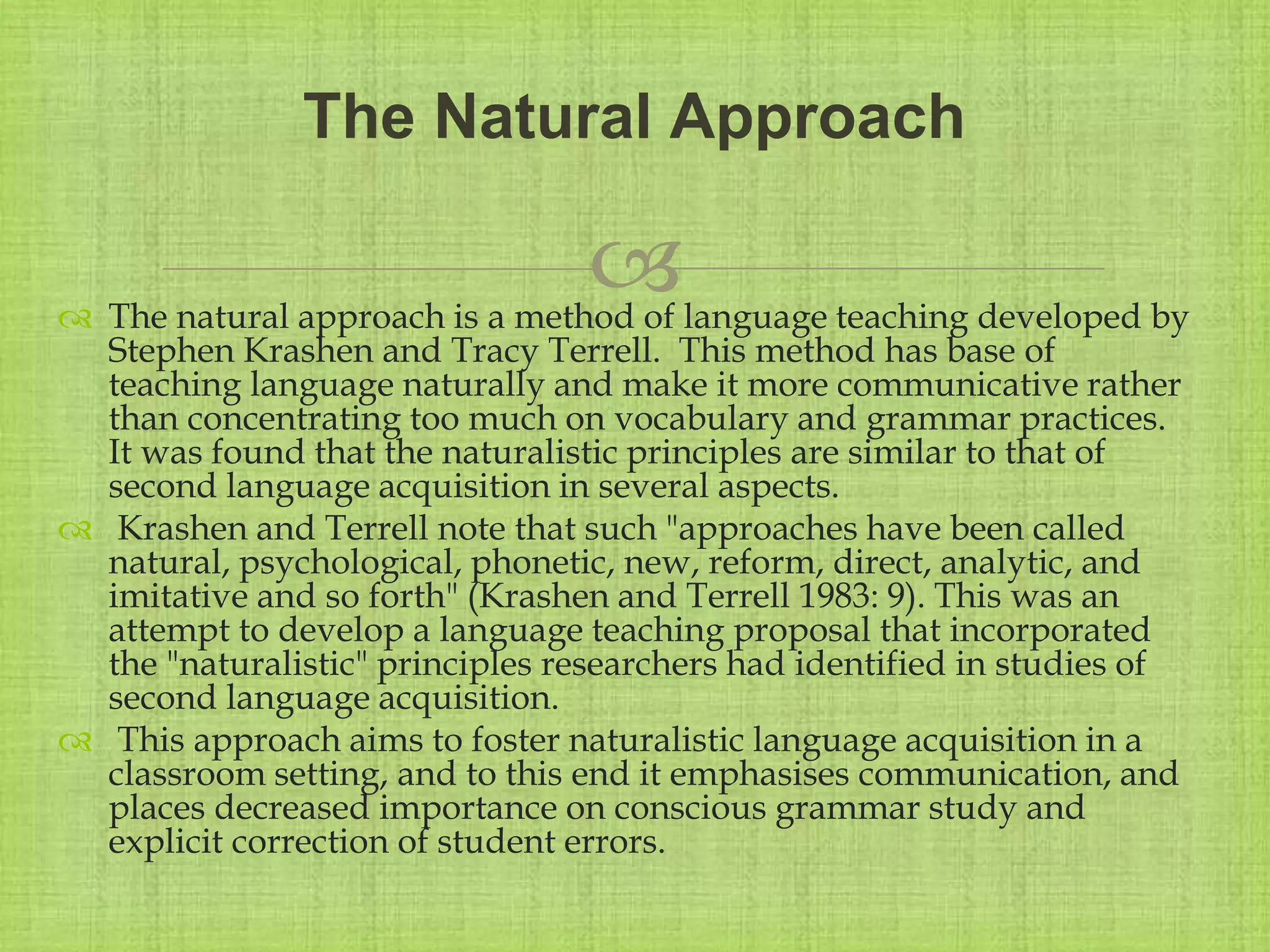 
 The natural approach is a method of language teaching developed by
Stephen Krashen and Tracy Terrell. This method has base of
teaching language naturally and make it more communicative rather
than concentrating too much on vocabulary and grammar practices.
It was found that the naturalistic principles are similar to that of
second language acquisition in several aspects.
 Krashen and Terrell note that such "approaches have been called
natural, psychological, phonetic, new, reform, direct, analytic, and
imitative and so forth" (Krashen and Terrell 1983: 9). This was an
attempt to develop a language teaching proposal that incorporated
the "naturalistic" principles researchers had identified in studies of
second language acquisition.
 This approach aims to foster naturalistic language acquisition in a
classroom setting, and to this end it emphasises communication, and
places decreased importance on conscious grammar study and
explicit correction of student errors.
The Natural Approach
 