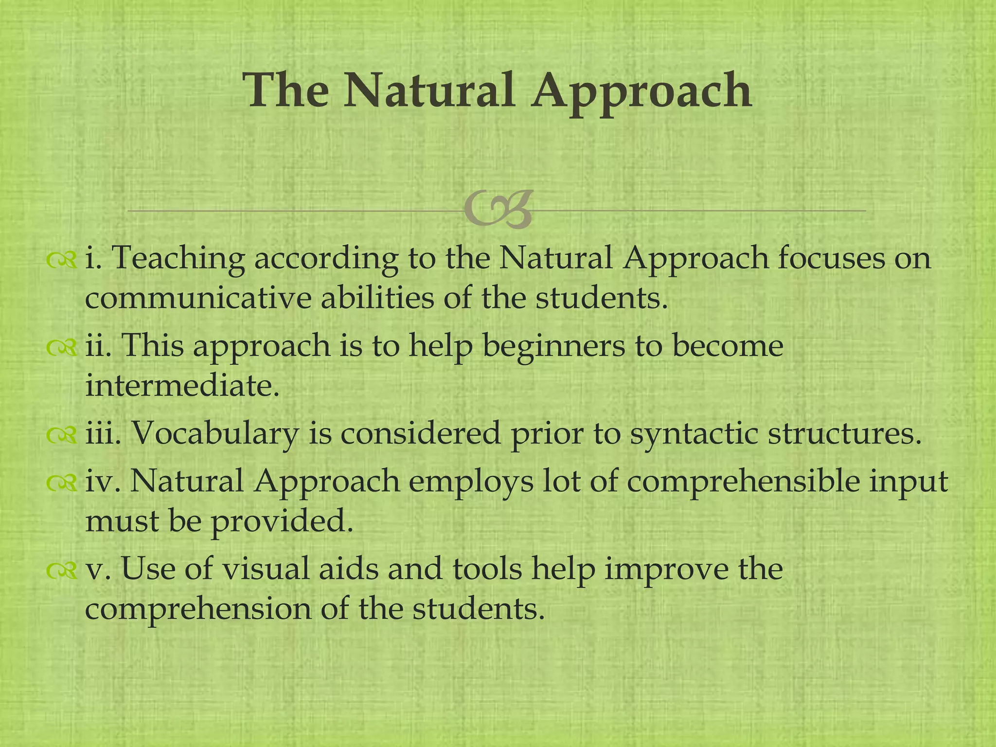 
 i. Teaching according to the Natural Approach focuses on
communicative abilities of the students.
 ii. This approach is to help beginners to become
intermediate.
 iii. Vocabulary is considered prior to syntactic structures.
 iv. Natural Approach employs lot of comprehensible input
must be provided.
 v. Use of visual aids and tools help improve the
comprehension of the students.
The Natural Approach
 