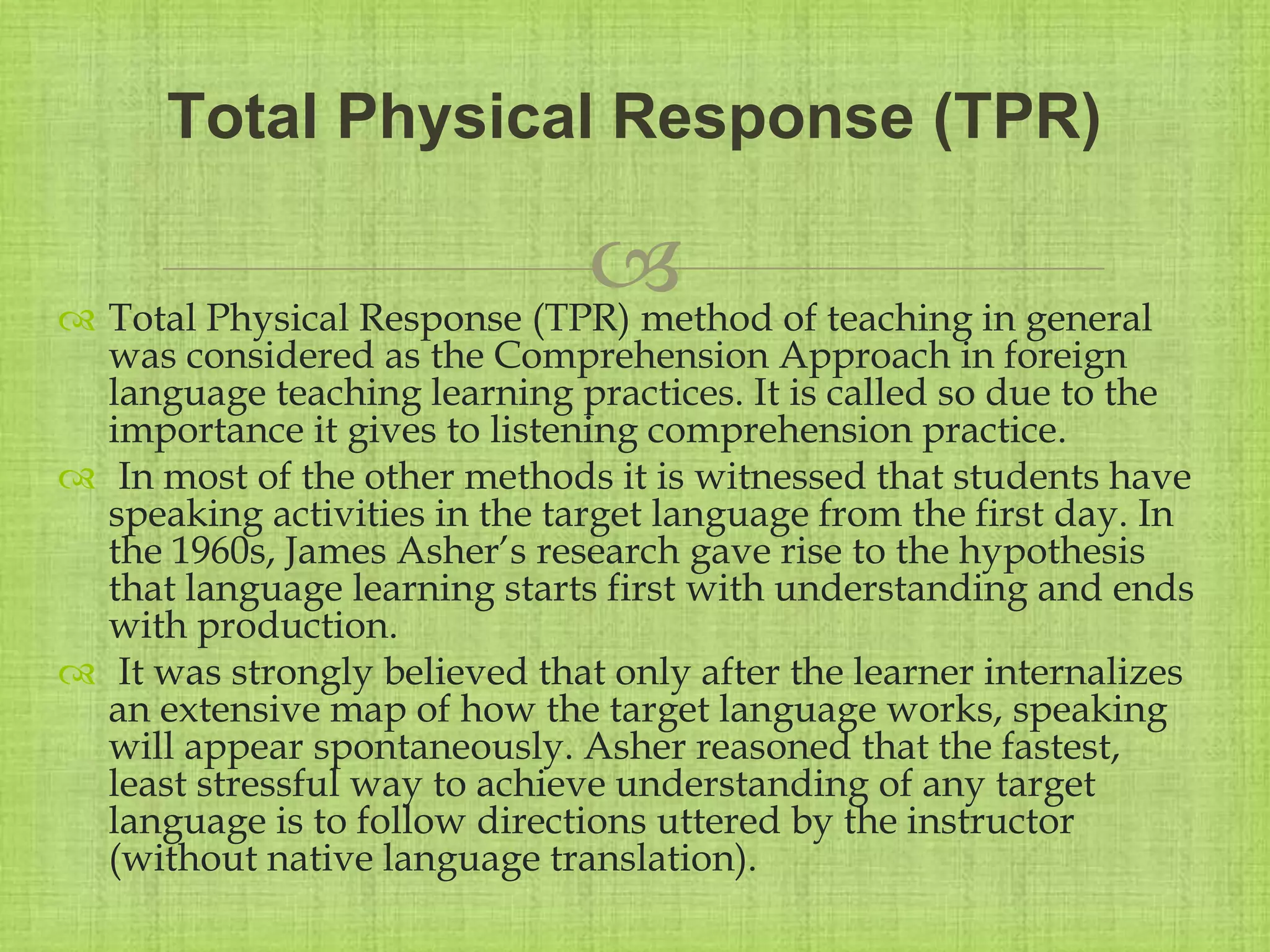 
 Total Physical Response (TPR) method of teaching in general
was considered as the Comprehension Approach in foreign
language teaching learning practices. It is called so due to the
importance it gives to listening comprehension practice.
 In most of the other methods it is witnessed that students have
speaking activities in the target language from the first day. In
the 1960s, James Asher’s research gave rise to the hypothesis
that language learning starts first with understanding and ends
with production.
 It was strongly believed that only after the learner internalizes
an extensive map of how the target language works, speaking
will appear spontaneously. Asher reasoned that the fastest,
least stressful way to achieve understanding of any target
language is to follow directions uttered by the instructor
(without native language translation).
Total Physical Response (TPR)
 