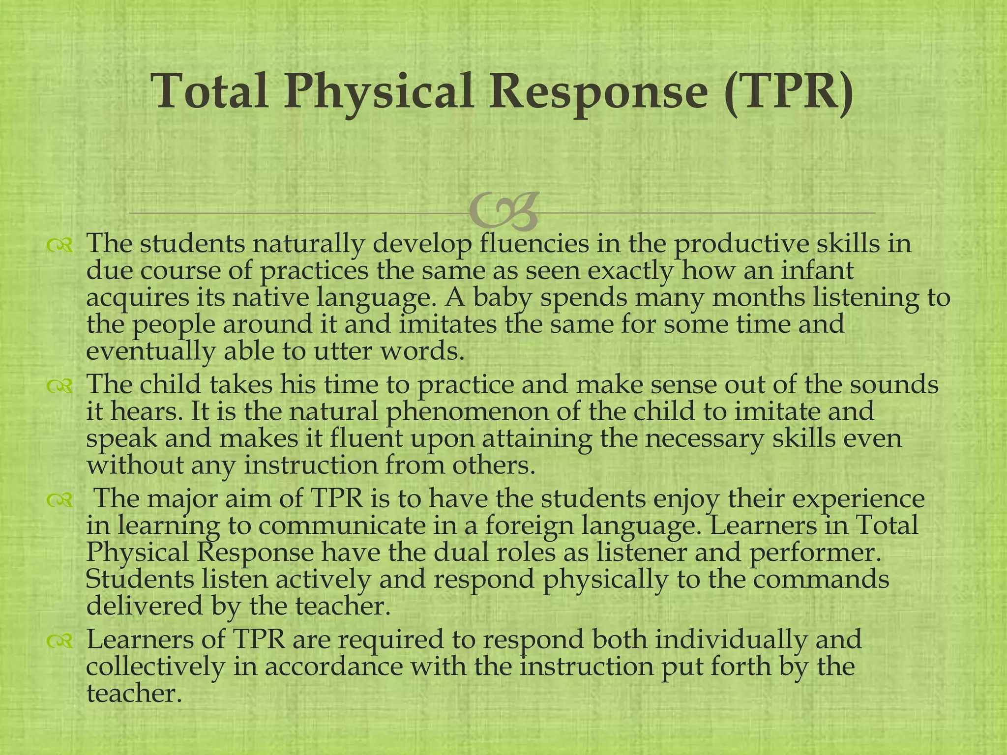 
 The students naturally develop fluencies in the productive skills in
due course of practices the same as seen exactly how an infant
acquires its native language. A baby spends many months listening to
the people around it and imitates the same for some time and
eventually able to utter words.
 The child takes his time to practice and make sense out of the sounds
it hears. It is the natural phenomenon of the child to imitate and
speak and makes it fluent upon attaining the necessary skills even
without any instruction from others.
 The major aim of TPR is to have the students enjoy their experience
in learning to communicate in a foreign language. Learners in Total
Physical Response have the dual roles as listener and performer.
Students listen actively and respond physically to the commands
delivered by the teacher.
 Learners of TPR are required to respond both individually and
collectively in accordance with the instruction put forth by the
teacher.
Total Physical Response (TPR)
 
