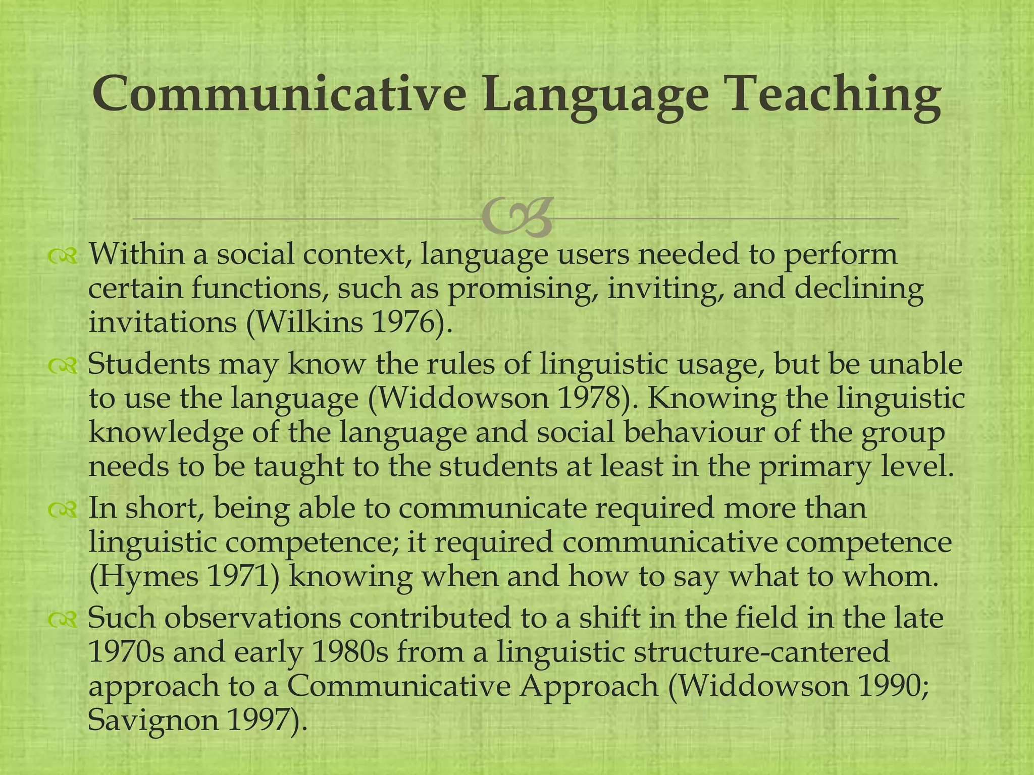 
 Within a social context, language users needed to perform
certain functions, such as promising, inviting, and declining
invitations (Wilkins 1976).
 Students may know the rules of linguistic usage, but be unable
to use the language (Widdowson 1978). Knowing the linguistic
knowledge of the language and social behaviour of the group
needs to be taught to the students at least in the primary level.
 In short, being able to communicate required more than
linguistic competence; it required communicative competence
(Hymes 1971) knowing when and how to say what to whom.
 Such observations contributed to a shift in the field in the late
1970s and early 1980s from a linguistic structure-cantered
approach to a Communicative Approach (Widdowson 1990;
Savignon 1997).
Communicative Language Teaching
 