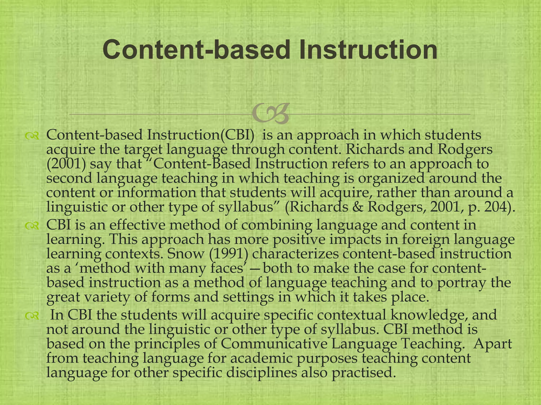 
 Content-based Instruction(CBI) is an approach in which students
acquire the target language through content. Richards and Rodgers
(2001) say that “Content-Based Instruction refers to an approach to
second language teaching in which teaching is organized around the
content or information that students will acquire, rather than around a
linguistic or other type of syllabus” (Richards & Rodgers, 2001, p. 204).
 CBI is an effective method of combining language and content in
learning. This approach has more positive impacts in foreign language
learning contexts. Snow (1991) characterizes content-based instruction
as a ‘method with many faces’—both to make the case for content-
based instruction as a method of language teaching and to portray the
great variety of forms and settings in which it takes place.
 In CBI the students will acquire specific contextual knowledge, and
not around the linguistic or other type of syllabus. CBI method is
based on the principles of Communicative Language Teaching. Apart
from teaching language for academic purposes teaching content
language for other specific disciplines also practised.
Content-based Instruction
 
