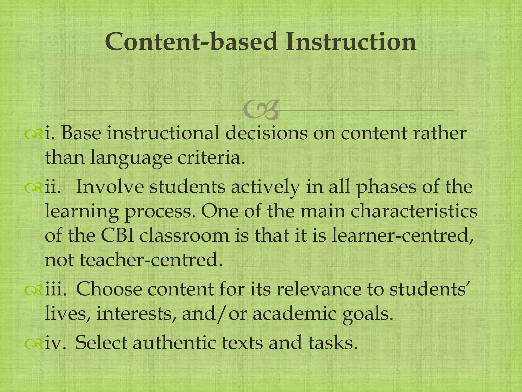 
i. Base instructional decisions on content rather
than language criteria.
ii. Involve students actively in all phases of the
learning process. One of the main characteristics
of the CBI classroom is that it is learner-centred,
not teacher-centred.
iii. Choose content for its relevance to students’
lives, interests, and/or academic goals.
iv. Select authentic texts and tasks.
Content-based Instruction
 