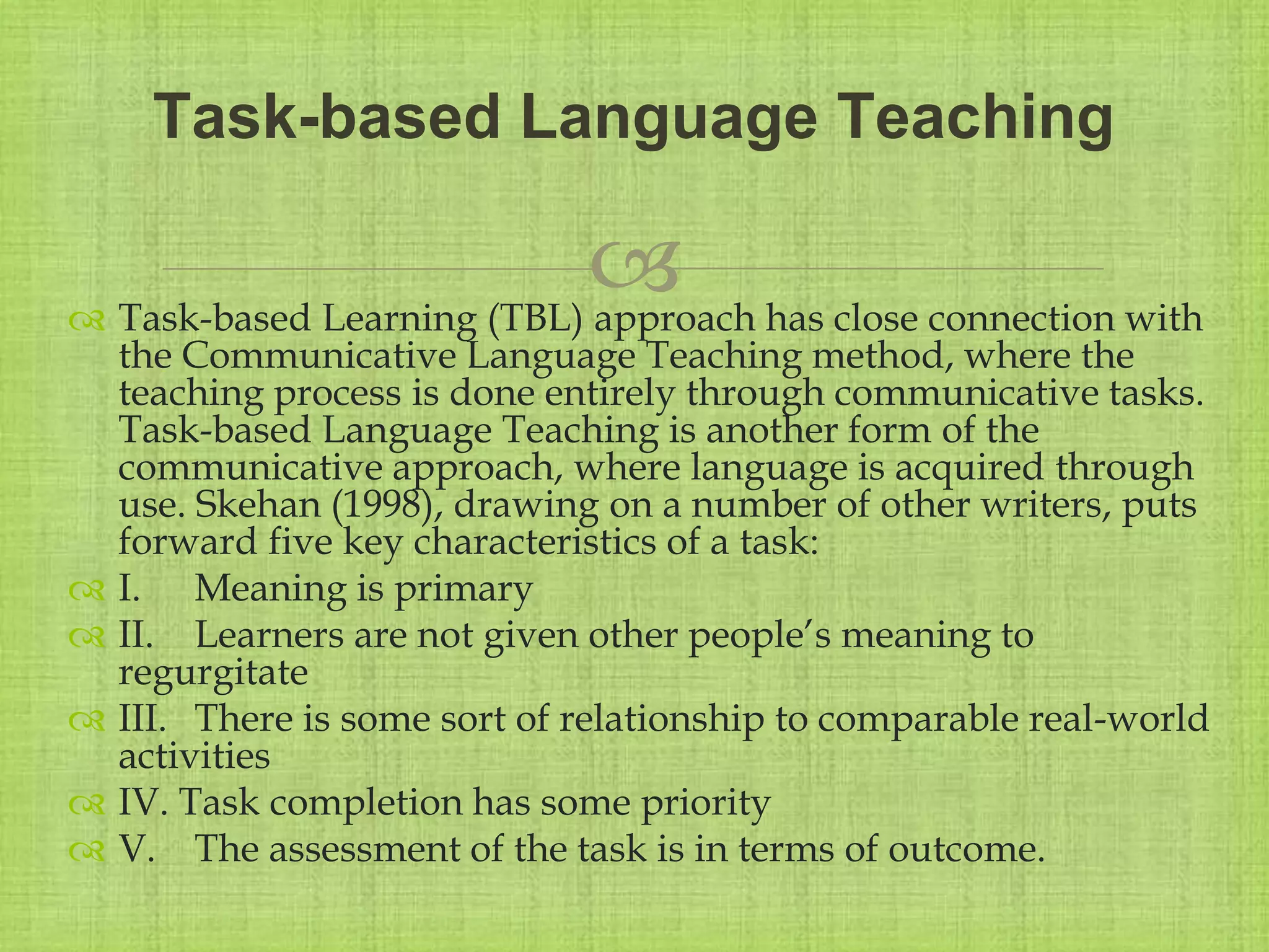 
 Task-based Learning (TBL) approach has close connection with
the Communicative Language Teaching method, where the
teaching process is done entirely through communicative tasks.
Task-based Language Teaching is another form of the
communicative approach, where language is acquired through
use. Skehan (1998), drawing on a number of other writers, puts
forward five key characteristics of a task:
 I. Meaning is primary
 II. Learners are not given other people’s meaning to
regurgitate
 III. There is some sort of relationship to comparable real-world
activities
 IV. Task completion has some priority
 V. The assessment of the task is in terms of outcome.
Task-based Language Teaching
 