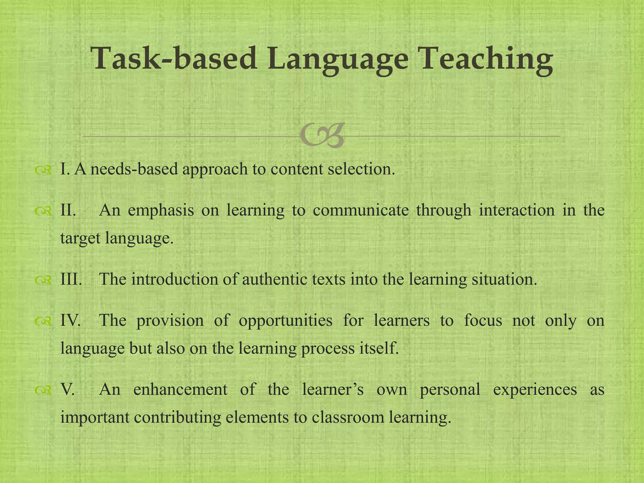 
 I. A needs-based approach to content selection.
 II. An emphasis on learning to communicate through interaction in the
target language.
 III. The introduction of authentic texts into the learning situation.
 IV. The provision of opportunities for learners to focus not only on
language but also on the learning process itself.
 V. An enhancement of the learner’s own personal experiences as
important contributing elements to classroom learning.
Task-based Language Teaching
 