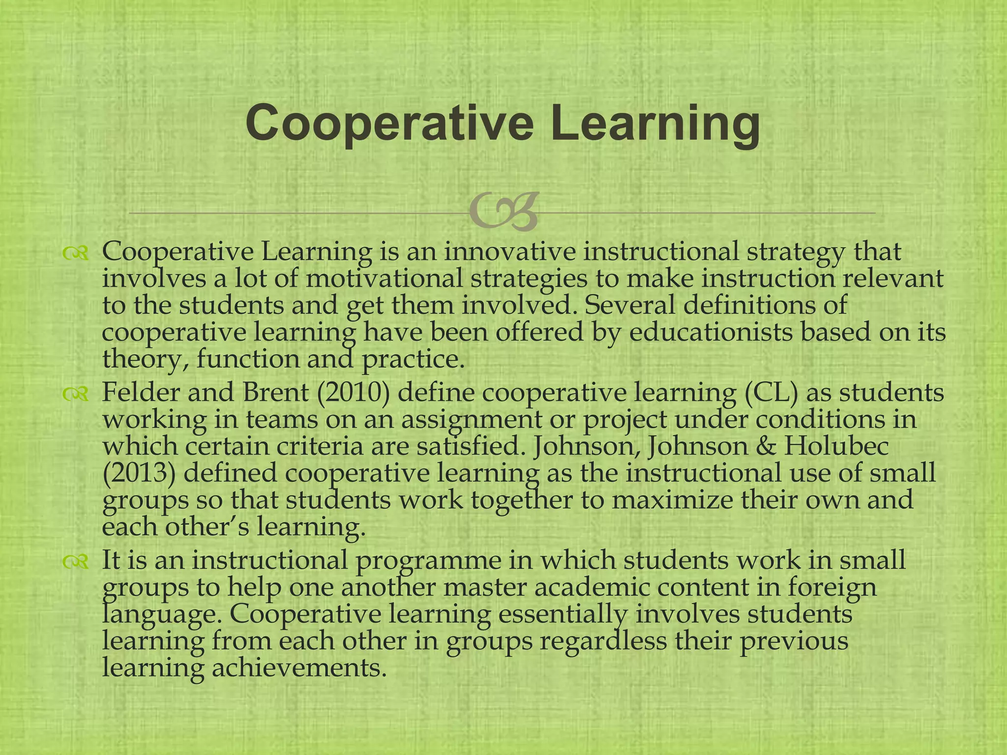 
 Cooperative Learning is an innovative instructional strategy that
involves a lot of motivational strategies to make instruction relevant
to the students and get them involved. Several definitions of
cooperative learning have been offered by educationists based on its
theory, function and practice.
 Felder and Brent (2010) define cooperative learning (CL) as students
working in teams on an assignment or project under conditions in
which certain criteria are satisfied. Johnson, Johnson & Holubec
(2013) defined cooperative learning as the instructional use of small
groups so that students work together to maximize their own and
each other’s learning.
 It is an instructional programme in which students work in small
groups to help one another master academic content in foreign
language. Cooperative learning essentially involves students
learning from each other in groups regardless their previous
learning achievements.
Cooperative Learning
 