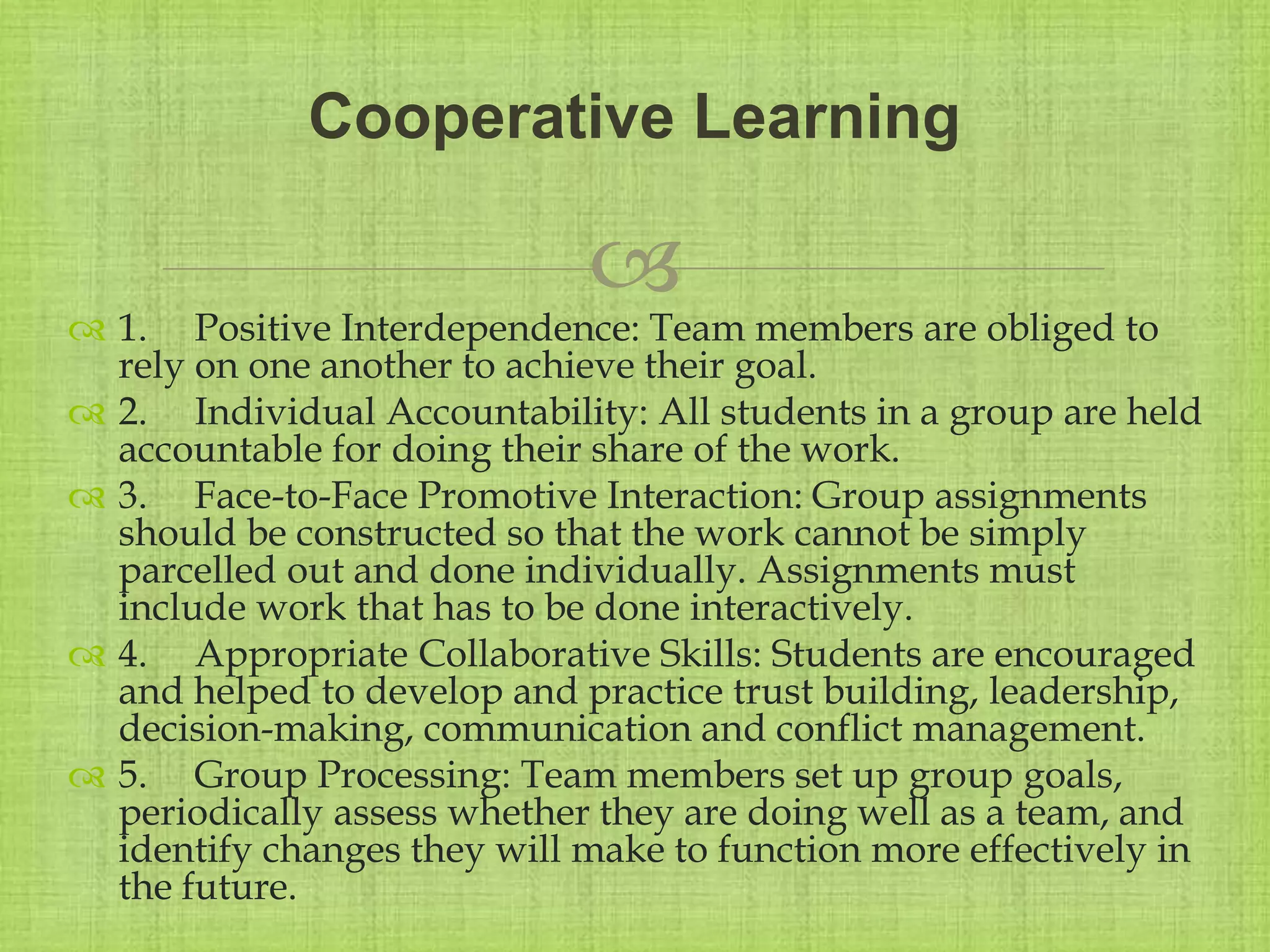 
 1. Positive Interdependence: Team members are obliged to
rely on one another to achieve their goal.
 2. Individual Accountability: All students in a group are held
accountable for doing their share of the work.
 3. Face-to-Face Promotive Interaction: Group assignments
should be constructed so that the work cannot be simply
parcelled out and done individually. Assignments must
include work that has to be done interactively.
 4. Appropriate Collaborative Skills: Students are encouraged
and helped to develop and practice trust building, leadership,
decision-making, communication and conflict management.
 5. Group Processing: Team members set up group goals,
periodically assess whether they are doing well as a team, and
identify changes they will make to function more effectively in
the future.
Cooperative Learning
 