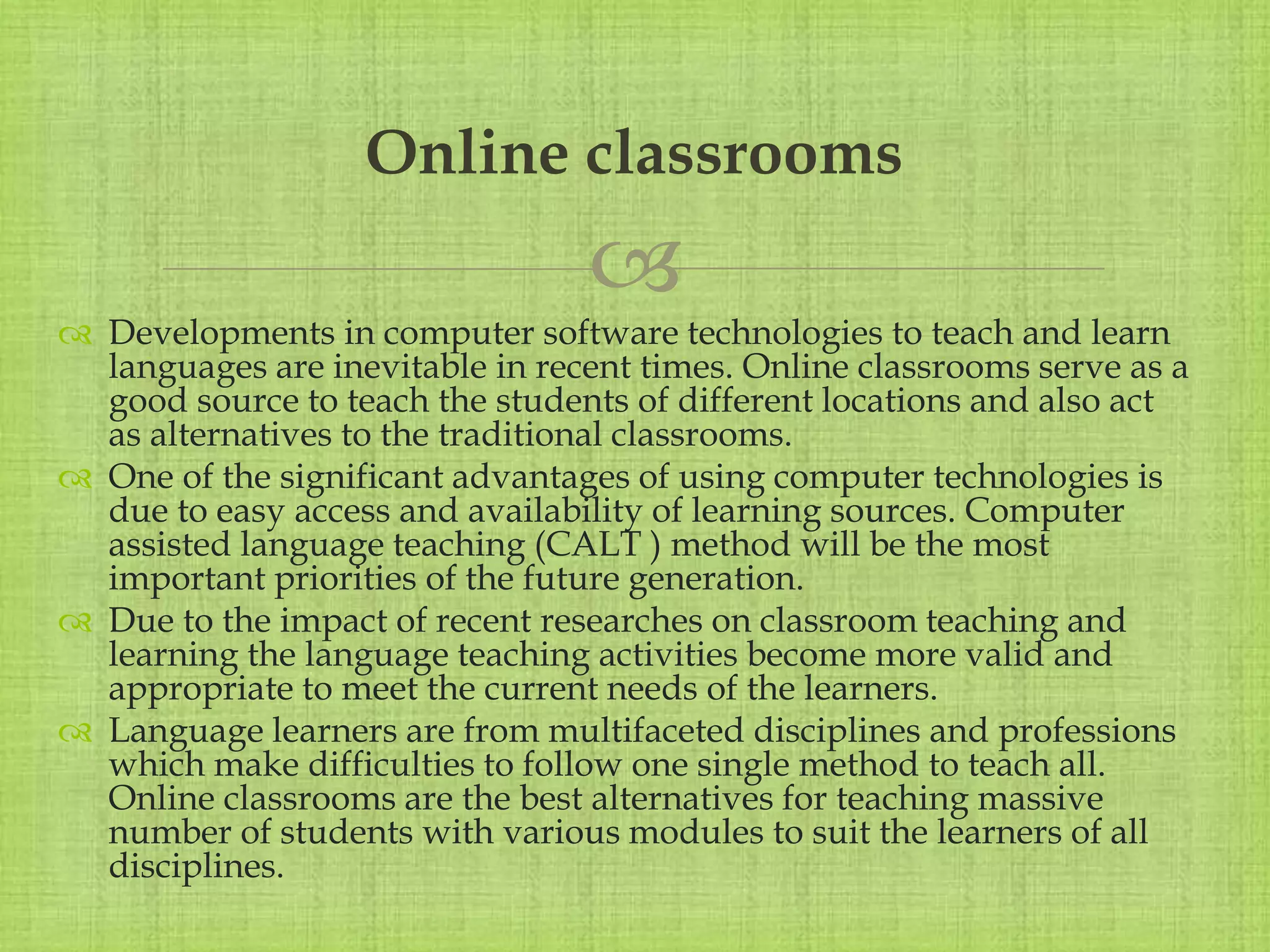 
 Developments in computer software technologies to teach and learn
languages are inevitable in recent times. Online classrooms serve as a
good source to teach the students of different locations and also act
as alternatives to the traditional classrooms.
 One of the significant advantages of using computer technologies is
due to easy access and availability of learning sources. Computer
assisted language teaching (CALT ) method will be the most
important priorities of the future generation.
 Due to the impact of recent researches on classroom teaching and
learning the language teaching activities become more valid and
appropriate to meet the current needs of the learners.
 Language learners are from multifaceted disciplines and professions
which make difficulties to follow one single method to teach all.
Online classrooms are the best alternatives for teaching massive
number of students with various modules to suit the learners of all
disciplines.
Online classrooms
 